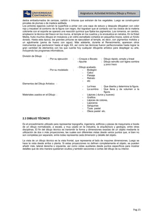 Pag.15
Asignatura: Actividad Artística Dibujo y Pintura
dedos embadurnados de cenizas, carbón o tinturas que extraían de los vegetales. Luego se construyeron
pinceles de plumas o de madera astillada.
Los pintores egipcios cubrían la superficie a pintar con una capa de estuco y después dibujaban con color
rojo y trazaban el contorno de la figura con negro. Así lograban que al contacto con los óxidos de la materia
colorante con el soporte se operara una reacción química que fijaba los pigmentos. Los romanos, en cambio,
emplearon la técnica del fresco en los muros, al temple en los cuadros y la encáustica en retratos. En la Edad
Media, hubo muchos dibujos en mosaicos y en vidrio esmaltado cortados en pequeños trozos, sobre un fondo
dorado. Hasta esta época, las grandes pinturas se ejecutaban al temple, es decir, con pigmentos molidos y
un aglutinante (yema de huevo con agua). Más adelante, durante el Renacimiento, aparecen otros
instrumentos que perduraron hasta el siglo XX, así como las técnicas fueron perfeccionadas hasta lograr la
gran cantidad de elementos con los que cuenta hoy cualquier dibujante artístico para desplegar su arte,
incluyendo los programas informáticos.
División de Dibujo :
- Por su ejecución : - Croquis o Boceto : Dibujo rápido, simple y lineal
- Apunte : Dibujo sencillo con ligera sombra
y poco trazo
- Dibujo acabado.
- Por su modelado : - Bodegón
- Calco
- Paisaje
- Retrato
- etc
Elementos del Dibujo Artístico :
- La línea : Que diseña y determina la figura.
- La sombra : Que llena y da volumen a la
figura.
Materiales usados en el Dibujo : - Lápices ( duros y suaves)
- Grafitos
- Lápices de colores,
- Lapiceros
- Sanguinas
- Tizas pastel
- Óleos pastel etc.
2.3 DIBUJO TÉCNICO
Es el procedimiento utilizado para representar topografía, ingeniería, edificios y piezas de maquinaria a través
de un dibujo normalizado, a escala, y muy usado en la industria, la arquitectura y geología, entre otras
disciplinas. El fin del dibujo técnico es transmitir la forma y dimensiones exactas de un objeto mediante la
utilización de dos o más proyecciones, las cuales son diferentes vistas desde varios puntos que, si bien no
son completas por separado, entre todas representa cada dimensión y detalle del objeto.
La vista de un dibujo técnico es la vista frontal, que representa el lado de mayores dimensiones. Luego se
hace la vista desde arriba o planta. Si estas proyecciones no definen completamente el objeto, se pueden
añadir más, lateral derecha o izquierda, así como vistas auxiliares desde puntos específicos para mostrar
detalles que de otra manera quedarían ocultos y también secciones o cortes del dibujo de su interior.
 