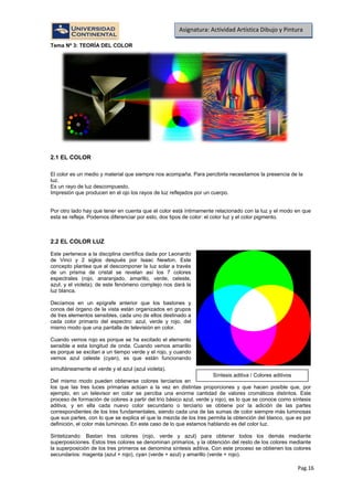 Pag.16
Asignatura: Actividad Artística Dibujo y Pintura
Tema Nº 3: TEORÍA DEL COLOR
2.1 EL COLOR
El color es un medio y material que siempre nos acompaña. Para percibirla necesitamos la presencia de la
luz.
Es un rayo de luz descompuesto.
Impresión que producen en el ojo los rayos de luz reflejados por un cuerpo.
Por otro lado hay que tener en cuenta que el color está íntimamente relacionado con la luz y el modo en que
esta se refleja. Podemos diferenciar por esto, dos tipos de color: el color luz y el color pigmento.
2.2 EL COLOR LUZ
Este pertenece a la disciplina científica dada por Leonardo
de Vinci y 2 siglos después por Isaac Newton. Este
concepto plantea que al descomponer la luz solar a través
de un prisma de cristal se revelan así los 7 colores
espectrales (rojo, anaranjado, amarillo, verde, celeste,
azul, y el violeta); de este fenómeno complejo nos dará la
luz blanca.
Decíamos en un epígrafe anterior que los bastones y
conos del órgano de la vista están organizados en grupos
de tres elementos sensibles, cada uno de ellos destinado a
cada color primario del espectro: azul, verde y rojo, del
mismo modo que una pantalla de televisión en color.
Cuando vemos rojo es porque se ha excitado el elemento
sensible a esta longitud de onda. Cuando vemos amarillo
es porque se excitan a un tiempo verde y el rojo, y cuando
vemos azul celeste (cyan), es que están funcionando
simultáneamente el verde y el azul (azul violeta).
Del mismo modo pueden obtenerse colores terciarios en
los que las tres luces primarias actúan a la vez en distintas proporciones y que hacen posible que, por
ejemplo, en un televisor en color se perciba una enorme cantidad de valores cromáticos distintos. Este
proceso de formación de colores a partir del trío básico azul, verde y rojo), es lo que se conoce como síntesis
aditiva, y en ella cada nuevo color secundario o terciario se obtiene por la adición de las partes
correspondientes de los tres fundamentales, siendo cada una de las sumas de color siempre más luminosas
que sus partes, con lo que se explica el que la mezcla de los tres permita la obtención del blanco, que es por
definición, el color más luminoso. En este caso de lo que estamos hablando es del color luz.
Sintetizando: Bastan tres colores (rojo, verde y azul) para obtener todos los demás mediante
superposiciones. Estos tres colores se denominan primarios, y la obtención del resto de los colores mediante
la superposición de los tres primeros se denomina síntesis aditiva. Con este proceso se obtienen los colores
secundarios: magenta (azul + rojo), cyan (verde + azul) y amarillo (verde + rojo).
Síntesis aditiva / Colores aditivos
 