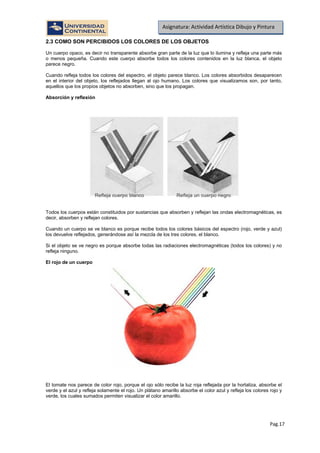Pag.17
Asignatura: Actividad Artística Dibujo y Pintura
2.3 COMO SON PERCIBIDOS LOS COLORES DE LOS OBJETOS
Un cuerpo opaco, es decir no transparente absorbe gran parte de la luz que lo ilumina y refleja una parte más
o menos pequeña. Cuando este cuerpo absorbe todos los colores contenidos en la luz blanca, el objeto
parece negro.
Cuando refleja todos los colores del espectro, el objeto parece blanco. Los colores absorbidos desaparecen
en el interior del objeto, los reflejados llegan al ojo humano. Los colores que visualizamos son, por tanto,
aquellos que los propios objetos no absorben, sino que los propagan.
Absorción y reflexión
Todos los cuerpos están constituidos por sustancias que absorben y reflejan las ondas electromagnéticas, es
decir, absorben y reflejan colores.
Cuando un cuerpo se ve blanco es porque recibe todos los colores básicos del espectro (rojo, verde y azul)
los devuelve reflejados, generándose así la mezcla de los tres colores, el blanco.
Si el objeto se ve negro es porque absorbe todas las radiaciones electromagnéticas (todos los colores) y no
refleja ninguno.
El rojo de un cuerpo
El tomate nos parece de color rojo, porque el ojo sólo recibe la luz roja reflejada por la hortaliza, absorbe el
verde y el azul y refleja solamente el rojo. Un plátano amarillo absorbe el color azul y refleja los colores rojo y
verde, los cuales sumados permiten visualizar el color amarillo.
 