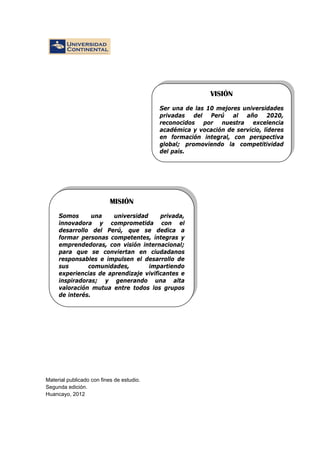 Material publicado con fines de estudio.
Segunda edición.
Huancayo, 2012
MISIÓN
Somos una universidad privada,
innovadora y comprometida con el
desarrollo del Perú, que se dedica a
formar personas competentes, íntegras y
emprendedoras, con visión internacional;
para que se conviertan en ciudadanos
responsables e impulsen el desarrollo de
sus comunidades, impartiendo
experiencias de aprendizaje vivificantes e
inspiradoras; y generando una alta
valoración mutua entre todos los grupos
de interés.
VISIÓN
Ser una de las 10 mejores universidades
privadas del Perú al año 2020,
reconocidos por nuestra excelencia
académica y vocación de servicio, líderes
en formación integral, con perspectiva
global; promoviendo la competitividad
del país.
 