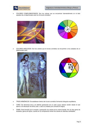 Pag.21
Asignatura: Actividad Artística Dibujo y Pintura
• COLORES COMPLEMENTARIOS: Son los colores que se encuentran diametralmente en el lado
opuesto de un determinado color en el circulo cromático.
• COLORES ANÁLOGOS: Son los colores que el circulo cromático se encuentran a los costados de un
determinado color.
• TRIOS ARMÓNICOS: Se establecen dentro del círculo cromático formando triángulos equiláteros.
• TONO: Se denomina tono a la distinta graduación de un color cuyos valores oscilan desde el casi
blanco a la saturación de dicho color, o sea a su estado puro (incluido el negro).
• GAMA: Está formado por la escala o graduación de colores de la misma familia: Así se dice gama de
azulados, gama de rojizos, cuando en su composición entran los colores en distintas variedades.
 