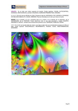 Pag.24
Asignatura: Actividad Artística Dibujo y Pintura
VIOLETA. Es el color que indica ausencia de tensión. Puede significar: CALMA, AUTOCONTROL,
DIGNIDAD, ARISTOCRACIA y también VIOLENCIA, AGRESIÓN PREMEDITADA, ENGAÑO.
BLANCO. Es la luz que se difunde (no color). Expresa la idea de: INOCENCIA, PAZ. INFANCIA, DIVINIDAD,
ESTABILIDAD ABSOLUTA, CALMA, ARMONÍA. Para los Orientales es el color que indica la muerte.
NEGRO. Es lo opuesto a la luz, concentra todo en si mismo, es el colorido de la disolución, de la
SEPARACIÓN, de la TRISTEZA. Puede determinar todo lo que está escondido y velado: MUERTE,
ASESINATO, NOCHE. También tiene sensaciones positivas como: SERIEDAD, NOBLEZA, PESAR.
GRIS. Es el color que iguala todas las cosas y que deja a cada color sus características propias sin influir en
ellas, puede expresar: DESCONSUELO, ABURRIMIENTO, PASADO, VEJEZ, INDETERMINACIÓN,
DESANIMO.
 