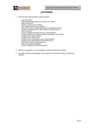 Pag.25
Asignatura: Actividad Artística Dibujo y Pintura
ACTIVIDAD
1. Luego de haber leído la primera unidad, responder:
- ¿Qué es el estilo?
- ¿Qué relación existe entre la obra de arte y su creador?
- ¿Qué es la técnica?
- ¿Cómo se relaciona con el estilo?
- ¿Qué relación hay entre arte y técnica?
- ¿Por qué la técnica y el estilo pautan el proceso histórico del arte?
- ¿Cuál es la diferencia entre l dibujo artístico y el dibujo técnico?
- ¿Qué es el color?
- ¿Cuál es la diferencia entre el color luz y color pigmento?
- ¿Cómo se obtienen los colores primarios, secundarios e intermedios?
- ¿Cuáles son los colores cálidos?
- ¿Cuáles son los colores fríos?
- ¿Cuáles son las características de los colores cálidos?
- ¿Cuáles son las características de los colores fríos?
- ¿Qué son los colores complementarios?
- ¿Qué son los colores análogos?
- ¿Cómo se establecen los tríos armónicos?
2. Elabora un organizador con los principales conceptos de esta primera unidad.
3. Investigue y aporte nuevos ejemplos a los ya dados. Si es necesario, elabore un glosario de
términos.
 