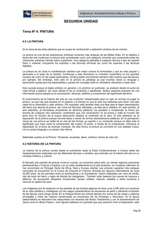 Pag.26
Asignatura: Actividad Artística Dibujo y Pintura
SEGUNDA UNIDAD
Tema Nº 4: PINTURA
4.5 LA PINTURA
Es la rama de las artes plásticas que se ocupa de combinación y aplicación artística de los colores.
La pintura es una de las expresiones artísticas humanas más antiguas de las Bellas Artes. En la estética o
teoría del arte modernas la pintura está considerada como una categoría universal que comprende todas las
creaciones artísticas hechas sobre superficies. Una categoría aplicable a cualquier técnica o tipo de soporte
físico o material, incluyendo los soportes o las técnicas efímeras así como los soportes o las técnicas
digitales.
La pintura es sin duda la manifestación artística que mejor conoce la humanidad y que es más popular y
apreciada a lo largo de la historia. Contribuye a este fenómeno su inclusión mayoritaria en los grandes
museos así como en las casas particulares, donde pueden encontrarse siempre más cuadros que esculturas,
por ejemplo. Sin embargo, todo esto en la pintura es paradoja ya que muchas veces su lenguaje y
apreciación queda para los especialistas y parece ser complejo darle su verdadera valoración a cada obra.
Esto sucede porque el objeto artístico en general, y lo pictórico en particular, se analizan desde el punto de
vista formal o plástico, así como desde el de su contenido y significado. Ambos aspectos precisan de una
información previa basada en la composición, técnicas, estética y comprensión del significado del tema.
El conocimiento de la historia del arte es una condición indispensable para no caer en errores al juzgar la
pintura, ya que hay que situarse en el espacio y el tiempo en que la obra fue realizada para tener una idea
cabal de su dimensión y valor artístico. Por supuesto, esto también dará una idea para la mejor interpretación
del tema que aborda la pintura, así como las técnicas utilizadas y la idea de la estética. En este sentido, el
arte abstracto, al formularse únicamente en términos plásticos, ha ayudado a comprender la forma por
encima de cualquier otra valoración, enseñando que una composición no es buena o mala en función del
tema sino en función de la buena adecuación plástica al contenido de la obra. El arte abstracto es la
depuración de la pintura porque formula ideas a través de formas absolutamente plásticas. En la percepción
visual de una pintura se habla de la vida de las formas, su espíritu o su contenido porque en ellas esta el
significado que hace variar la comprensión del cuadro. El pintor, a través de la composición, introduce al
espectador en el tema de diversas maneras. De esta forma, la pintura se convierte en una realidad nueva,
con su propio lenguaje y su propia vida interna.
Materiales usados en la Pintura: Témperas, acuarelas, óleos, acrílicos, tierras de color etc.
4.2 HISTORIA DE LA PINTURA
La historia de la pintura consta desde la prehistoria hasta la Edad Contemporánea, e incluye todas las
representaciones realizadas con las diferentes técnicas y cambios, que coincide con la historia del arte en su
contexto histórico y cultural.
El llamado arte parietal de pintura mural en cuevas, se concentra sobre todo, en ciertas regiones pirenaicas
pertenecientes a Francia y España y en la costa mediterránea en el arte levantino, en muestras inferiores se
han encontrado en Portugal, Norte de África, Italia y Europa oriental. Las pinturas rupestres más antiguas
conocidas se encuentran en la Cueva de Chauvet en Francia, fechada por algunos historiadores de unos
32.000 años, de los períodos entre el Auriñaciense y el Gravetiense, fueron realizadas con ocre de arcilla,
rojo de óxido de hierro y negro de dióxido de manganeso . También cabe destacar las cuevas de Lascaux y
Altamira. Se encuentran dibujados rinocerontes, leones, búfalos, mamuts, caballos o seres humanos a
menudo en aptitud de caza.
Las imágenes que se observan en las paredes de las tumbas egipcias de hace unos 5.000 años son escenas
de la vida cotidiana y mitológicas con los rasgos característicos de esquemas de perfil y utilizando el tamaño
de las figuras como rango social. En la Antigua Roma era normal decorar los muros de las casas y palacios
principales y entre las mejores conservadas se encuentran las de Pompeya y Herculano. En la época
paleocristiana se decoraron las catacumbas con escenas del Nuevo Testamento y con la representación de
Jesús como el «Buen Pastor», eran figuras estáticas con grandes ojos que parecían mirar al espectador, este
 