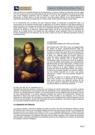 Pag.27
Asignatura: Actividad Artística Dibujo y Pintura
estilo continuó en la escuela bizantina de Constantinopla. La pintura románica se desarrolla entre los siglos
XII y XIII, siendo las zonas más interesantes las del Sur de Francia y las de Cataluña, la mayoría de las veces
eran temas religiosos realizados para los ábsides y muros de las iglesias con representaciones del
Pantocrátor, la Virgen María y la vida de santos. En pintura gótica además de los temas religiosos se
representan temas laicos principalmente en Francia e Italia, donde destacó la figura el pintor Giotto.
En el renacimiento tuvo la pintura una gran influencia clásica, se desarrolló la perspectiva lineal y el
conocimiento de la anatomía humana para su aplicación en la pintura, también en esta época apareció la
técnica del óleo. Fue una época de grandes pintores entre los que se destacaron Leonardo da Vinci, Miguel
Ángel, Rafael Sanzio y Tiziano. En la obra de La Gioconda descollan las nuevas técnicas empleadas por
Leonardo, el sfumato y el claroscuro. Miguel Ángel realizó una de las más grandes obras pictóricas los
frescos de la Capilla Sixtina. Los artistas que más emplearon temas simbólicos fueron los del Norte de
Europa encabezados por los hermanos Jan van Eyck y Hubert van Eyck. En Alemania sobresalió el pintor y
humanista Durero
El inicio del siglo XX se caracteriza por la
diversidad de corrientes pictóricas: el Fauvismo, que rechaza los colores tradicionales y se acerca a colores
violentos; el Expresionismo, que mostraba más los sentimientos que la reproducción fiel de la realidad; el
Cubismo con Georges Braque y Picasso, con la descomposición de las imágenes tridimensionales a puntos
de vista bidimensionales; y la pintura abstracta, heredera del cubismo. El expresionismo abstracto se
desarrolló en Nueva York entre los años 1940-1950, el Pop art llegó un poco después, con un conocido
exponente en Andy Warhol. El minimalismo se caracteriza por la búsqueda de la máxima expresión con los
mínimos recursos estéticos. El siglo XXI demuestra una idea de pluralismo y las obras se siguen realizando
en una amplia variedad de estilos y gran estética
Los géneros artísticos, además de clasificar las obras por temas, han sido la presentación artística a través
de la historia de la pintura, que ha afectado también la técnica, las dimensiones, al estilo y a la expresión de
las obras de arte. Los autores como Platón (427-347 a. C.), Aristóteles (384-322 aC) y Horacio (65-8 aC)
afirmaron que el arte es siempre una mímesis y que su mérito está en el valor didáctico de lo que representa
y su buena representación, sin establecer diferencias entre el retrato imaginado o real. Vitrubio en la segunda
parte del siglo I, describió la decoración de comedores donde se veían imágenes con comida y de otras salas
con paisajes o escenas mitológicas.
4.3 GÉNEROS PICTÓRICOS
LA GIOCONDA
LA OBRA MÁS FAMOSA DE TODA LA HISTORIA.
Está pintada entre 1503-1506, sobre una delgada tabla
de madera de álamo, extraordinariamente frágil. Se
conserva en el Museo del Louvre en una urna de cristal
a prueba de balas (Hay quien afirma que soportaría el
impacto de un misil). Leonardo preparó minuciosamente
la tabla, con múltiples capas de enlucido. Dibujó el
motivo del cuadro y después aplico el óleo, sabiamente
diluido en aceite esencial. Ello le permitió aplicar
innumerables capas de pintura en forma de veladuras,
con finas pinceladas imperceptibles que magistralmente
aplicadas hacen tan real a este cuadro. La técnica se ha
dado en llamar "Sfumato" .Consiguiendo un difuminado
de los contornos de la figura, jugando con luces y
sombras que dotan al personaje de relieve y de misterio.
La figura de la modelo adquiere una humana vitalidad,
con una inefable expresión en el rostro, que parece
observarnos y meditar. Las manos parecen dotadas de
movimiento.
El paisaje se pierde en la lejanía, diluyéndose en la
nada, como sucede en la observación de la realidad.
Esta técnica permite una ejecución perfecta de las
carnaduras, gracias al tratamiento refinado de la figura,
que está sumida en un claroscuro ambiental.
 