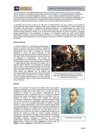 Pag.28
Asignatura: Actividad Artística Dibujo y Pintura
En el renacimiento, León Battista Alberti quiso elevar el grado de «artesano de la pintura» al de «artista
liberal» afirmando: «El trabajo más importante del pintor es la istoria», con la palabra historia se refería a la
pintura narrativa, con escenas religiosas o épicas « ... la que retrata los grandes hechos de los grandes
hombres dignos de recordarse difiere de la que describe las costumbres de los ciudadanos particulares, de la
que pinta la vida de los campesinos. La primera tiene carácter majestuoso, debe reservarse para edificios
públicos y residencias de los grandes, mientras que la otra será adecuada para jardines...»
La aparición de la pintura al óleo en el siglo XVI y el coleccionismo, hizo que, aunque no se perdiera la
monumentalidad para murales narrativos, surgieran las pinturas más comerciales y en otros formatos más
manejables, así comenzaron a clasificarse los géneros pictóricos y su especialización por parte de los
artistas. En la Italia central se continuó haciendo pintura histórica, los pintores de la parte norte de la
península itálica realizaban retratos y los de los Países Bajos realizaron la pintura de género a pequeña
escala presentando la vida campesina, el paisaje y la naturaleza muerta. En 1667, André Félibien
historiógrafo, arquitecto y teórico del clasicismo francés, en un prólogo de las Conferencias de la Academia
hace una jerarquía de géneros de la pintura clásica: «la historia, el retrato, el paisaje, los mares, las flores y
los frutos».
Pintura histórica
La pintura histórica era considerada grande genre e
incluía las pinturas con temas religiosos, mitológicos,
históricos, literarios o alegóricos, era prácticamente una
interpretación de la vida y mostraba un mensaje
intelectual o moral. Sir Joshua Reynolds, en sus
Discursos sobre arte expuestos en la Royal Academy of
Arts entre 1769 y 1790 comentaba: «El gran fin del arte
es despertar la imaginación... De acuerdo en
correspondencia con la costumbre, yo llamo esta parte
del arte Pintura Histórica, pero debería decirse Poética.
(...) Debe algunas veces desviarse de lo vulgar y de la
estricta verdad histórica a la búsqueda de grandeza
para su obra ». Aunque Nicolas Poussin fue el primer
pintor que realizó este género en formato más reducido,
esta innovación tuvo poco éxito, Diego Velázquez en
1656 realizó Las Meninas con un tamaño que
demuestra simbólicamente que este retrato de la familia
real entra dentro del género de la pintura histórica,
mucho más tarde Pablo Picasso en su obra Guernica
de 1937, también emplea una gran dimensión para esta
pintura histórica.
Retrato
Dentro de la jerarquía de géneros, el retrato tiene una ubicación
ambigua e intermedia, por un lado, representa a una persona hecha a
semejanza de Dios, pero por otro lado, al fin y al cabo, se trata de
glorificar la vanidad de una persona. Históricamente, se ha
representado los ricos y poderosos. Pero con el tiempo, se difundió,
entre la clase media, el encargo de retratos de sus familias. Aún hoy,
persiste la pintura de retrato como encargo de gobiernos,
corporaciones, asociaciones o particulares. Cuando el artista se retrata
a sí mismo se trata de un autorretrato. Rembrandt exploró en este
sentido con sus más de sesenta autorretratos. El artista en general
intenta un retrato representativo, como afirmó Edward Burne-Jones:
«La única expresión que se puede permitir en la gran retratística es la
expresión del carácter y la calidad moral, nada temporal, efímero o
accidental. En la técnica del óleo fue Jan Van Eyck uno de los
primeros que lo impuso en los retratos, su Matrimonio Arnolfini fue un
ejemplo de retrato de pareja en cuerpo completo. Durante el
renacimiento, representaron el estatus y éxito personal del retratado,
sobresalieron Leonardo da Vinci, Rafael Sanzio y Durero. En España
descollaron Zurbarán, Velázquez y Francisco de Goya. Los
impresionistas franceses también practicaron este género, Degas,
Monet, Renoir, Vincent Van Gogh, Cézanne etc. En el siglo XX,
Matisse, Picasso, Modigliani, Francis Bacon o Andy Warhol.
La Libertad guiando al pueblo, por Eugéne
Delacroix, 1830, óleo sobre lienzo, 259 × 325
cm. Museo del Louvre, París.
Autorretrato de Van Gogh
 