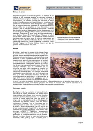Pag.29
Asignatura: Actividad Artística Dibujo y Pintura
La pintura de género o «escena de género» es el retrato de los
hábitos de las personas privadas en escenas cotidianas y
contemporáneas del pintor, también se suele llamar «pintura
costumbrista». Los primeros cuadros más populares se dieron
en los Países Bajos durante el siglo XVI y entre los artistas más
destacados se encuentran Pieter Brueghel el Viejo y
Pintura de género
Vermeer.
No se sabe con seguridad si se trata de simple representación
de la realidad con un propósito de mera distracción, a veces
cómico, o bien se buscaba una finalidad moralizante a través de
los ejemplos cercanos al espectador. No hay duda de que, en el
cuadro de género del siglo XVIII, sí estaba presente la intención
satírica o moralizante en obras como las de William Hogarth o
Jean-Baptiste Greuze. En España, Diego Velázquez lo cultivó
con su Vieja friendo huevos o El aguador de Sevilla, Francisco
de Goya reflejó, en varias obras de cartones para tapices, las
fiestas populares, Bartolomé Esteban Murillo hizo escenas de
género de mendigos y jóvenes picarescos. En Francia, Jean-
Honoré Fragonard y Antoine Watteau hicieron un tipo de
pinturas idealizadas de la vida diaria.
Paisaje
En China y Japón son los países donde, desde el siglo
V, se encuentran pinturas con el tema del paisaje. En
Europa, aunque aparecen elementos de paisaje como
fondo de escenas narrativas, o tratados de botánica y
farmacia, se inicia verdaderamente en el siglo XVI,
cuando con la aparición del coleccionismo se empezó
a pedir temas de cuadros campestres y a designar
como especialistas a los pintores del norte de Europa.
Así de una manera específica se impuso el tema del
«paisaje holandés», que se caracteriza por su
horizonte bajo y los cielos cargados de nubes y con
motivos típicos holandeses como los molinos de viento,
ganados y barcas de pesca. Los paisajes venecianos
de Giorgione y sus discípulos son con una apariencia
lírica y un bello tratamiento cromático, este tipo de
pintura se desarrolló sobre todo a lo largo de todo el
siglo XVIII, en un estilo llamado vedutismo, que son
vistas generalmente urbanas, en perspectiva, llegando
a veces a un estilo cartográfico, donde se reproducen imágenes panorámicas de la ciudad, describiendo con
minuciosidad los canales, monumentos y lugares más típicos de Venecia, solos o con la presencia de la
figura humana, generalmente de pequeño tamaño y en grandes grupos de gente.
Naturaleza muerta
Es el género más representativo de la imitación de la
naturaleza de objetos inanimados, en general de la
vida cotidiana, como frutas, flores, comida, utensilios
de cocina, de mesa, libros, joyas etc. y se puede decir,
que es el menos literario de todos los temas. Su
origen está en la antigüedad donde se utilizaba para la
decoración de grandes salones, como los frescos
romanos en Pompeya. Plinio el Viejo relata que los
artistas griegos de siglos antes, eran muy diestros en
el retrato y la naturaleza muerta. Fue muy popular en
el arte occidental desde el siglo XVI, un ejemplo es La
carnicería de Joachim Beuckelaer. En el mismo siglo
Annibale Carracci y Caravaggio representaron
magníficas naturalezas muertas. Durante el siglo XVII
evolucionó en los Países Bajos un tipo de bodegón,
llamado «vanitas», donde se exponían instrumentos
musicales, vidrio, plata y vajilla, así como joyas y
Pintura de género: Boda campesina
(1568) por Pieter Brueghel el Viejo.
 