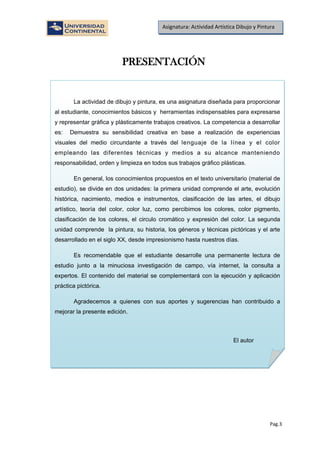 Pag.3
Asignatura: Actividad Artística Dibujo y Pintura
PRESENTACIÓN
La actividad de dibujo y pintura, es una asignatura diseñada para proporcionar
al estudiante, conocimientos básicos y herramientas indispensables para expresarse
y representar gráfica y plásticamente trabajos creativos. La competencia a desarrollar
es: Demuestra su sensibilidad creativa en base a realización de experiencias
visuales del medio circundante a través del lenguaje de la línea y el color
empleando las diferentes técnicas y medios a su alcance manteniendo
responsabilidad, orden y limpieza en todos sus trabajos gráfico plásticas.
En general, los conocimientos propuestos en el texto universitario (material de
estudio), se divide en dos unidades: la primera unidad comprende el arte, evolución
histórica, nacimiento, medios e instrumentos, clasificación de las artes, el dibujo
artístico, teoría del color, color luz, como percibimos los colores, color pigmento,
clasificación de los colores, el circulo cromático y expresión del color. La segunda
unidad comprende la pintura, su historia, los géneros y técnicas pictóricas y el arte
desarrollado en el siglo XX, desde impresionismo hasta nuestros días.
Es recomendable que el estudiante desarrolle una permanente lectura de
estudio junto a la minuciosa investigación de campo, vía internet, la consulta a
expertos. El contenido del material se complementará con la ejecución y aplicación
práctica pictórica.
Agradecemos a quienes con sus aportes y sugerencias han contribuido a
mejorar la presente edición.
El autor
 