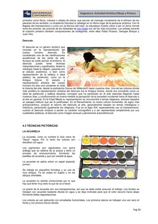 Pag.30
Asignatura: Actividad Artística Dibujo y Pintura
símbolos como libros, cráneos o relojes de arena, que servían de mensaje moralizante de lo efímero de los
placeres de los sentidos. La Academia francesa lo catalogó en el último lugar de la jerarquía pictórica. Con la
llegada del impresionismo y junto con la técnica del color, la naturaleza muerta volvió a ser un tema normal
entre los pintores, las pinturas de los Girasoles de Van Gogh son de los más conocidos. Los artistas durante
el cubismo pintaron también composiciones de bodegones, entre ellos Pablo Picasso, Georges Braque y
Juan Gris.
Desnudo
El desnudo es un género artístico que
consiste en la representación del
cuerpo humano desnudo. Es
considerado una de las clasificaciones
académicas de las obras de arte.
Aunque se suele asociar al erotismo, el
desnudo puede tener diversas
interpretaciones y significados, desde la
mitología hasta la religión, pasando por
el estudio anatómico, o bien como
representación de la belleza e ideal
estético de perfección, como en la
Antigua Grecia. El estudio y
representación artística del cuerpo
humano ha sido una constante en toda
la historia del arte, desde la prehistoria (Venus de Willendorf) hasta nuestros días. Una de las culturas donde
más proliferó la representación artística del desnudo fue la Antigua Grecia, donde era concebido como un
ideal de perfección y belleza absoluta, concepto que ha perdurado en el arte clasicista llegando hasta
nuestros días, y condicionando en buena medida la percepción de la sociedad occidental hacia el desnudo y
el arte en general. En la Edad Media su representación se circunscribió a temas religiosos, siempre basados
en pasajes bíblicos que así lo justificasen. En el Renacimiento, la nueva cultura humanista, de signo más
antropocéntrico, propició el retorno del desnudo al arte, generalmente basado en temas mitológicos o
históricos, perdurando igualmente los religiosos. Fue en el siglo XIX, especialmente con el impresionismo,
cuando el desnudo empezó a perder su carácter iconográfico y a ser representado simplemente por sus
cualidades estéticas, el desnudo como imagen sensual y plenamente autorreferencial
4.3 TÉCNICAS PICTÓRICAS
LA ACUARELA
La acuarela, como su nombre lo dice viene de
"Aqua" =agua. Por lo tanto los colores son
disueltos con agua.
Los pigmentos son aglutinados con goma
arábiga que se obtiene de la acacia y tiene un
proceso de endurecimiento, formando las
pastillas de acuarela y que son soluble al agua.
La acuarela se aplica sobre un papel especial,
poroso.
Se trabaja en pequeños formatos y su uso es
muy antiguo. Ya se usaba en Egipto y en los
dibujos orientales.
La acuarela no admite correcciones por lo que
hay que tener muy claro lo que se va a hacer.
La gracia de la acuarela son sus transparencias, así que se debe evitar ensuciar el trabajo. Los fondos se
trabajan con acuarela bastante diluida en agua y se deja inclinada para que el color escurra hacia abajo
formando bellas degradaciones.
Los colores se van aplicando con pinceladas horizontales. Los primeros planos se trabajan una vez seco el
fondo y con pintura menos diluida.
 