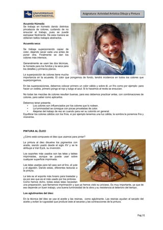 Pag.31
Asignatura: Actividad Artística Dibujo y Pintura
Acuarela Húmeda:
Se trabaja en húmedo dando distintos
pincelazos de colores, cuidando de no
ensuciar el trabajo, pues se puede
estropear fácilmente. De esta manera se
obtienen bellos trabajos abstractos.
Acuarela seca:
Se trabaja superponiendo capaz de
color, dejando secar cada una antes de
poner otra. Finalmente se dan los
colores más intensos.
Generalmente se usan las dos técnicas,
la húmeda para los fondos y la seca para
los detalles y primeros planos.
La superposición de colores tiene mucha
importancia en la acuarela. El color que pongamos de fondo, tendrá incidencia en todos los colores que
superpongamos.
En las superposiciones, debemos colocar primero un color cálido y sobre él, un frío como por ejemplo: para
hacer un violeta, primero pongo el rojo y luego el azul. Si lo hacemos al revés se ensucian.
No todas las mezclas de colores resultan buenas, para eso debemos practicar antes, con combinaciones de
colores, para saber como aplicarlos.
Debemos tener presente.
• Los colores son influenciados por los colores que lo rodean.
• La luminosidad se consigue con pocas pinceladas de color.
• Alejarse del trabajo de vez en cuando para ver su colorido en general.
Equilibrar los colores cálidos con los fríos, si por ejemplo tenemos una luz cálida, la sombra la ponemos fría y
viceversa.
PINTURA AL ÓLEO
¿Cómo está compuesto el óleo que usamos para pintar?
La pintura al óleo disuelve los pigmentos con
aceite, siendo usado desde el siglo XV y se le
atribuye a Van Eyck, su invención.
Los soportes más usados son las telas y tablas
imprimadas, aunque se puede usar sobre
cualquier superficie imprimada.
Las telas usadas para tal caso son el lino, el yute
y el algodón. Dando estas, diferentes texturas a
la pintura.
La tela es el soporte más liviano para trasladar y
es por eso que es el más usado por los pintores.
Como hemos dicho, todas estas telas necesitan
una preparación, que llamamos imprimación y que ya hemos visto su proceso. Es muy importante, ya que de
eso depende un buen trabajo, una buena luminosidad de la obra y su resistencia al deterioro del tiempo.
Los aglutinantes del óleo:
En la técnica del óleo se usa el aceite y las resinas, como aglutinante. Las resinas ayudan al secado del
aceite y evitan la rugosidad que produce este al secarse y las contracciones de la pintura.
 