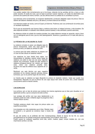 Pag.32
Asignatura: Actividad Artística Dibujo y Pintura
Los aceites usados más corrientemente son el de linaza, obtenido de las semillas del lino y tiene un alto
poder secante. El aceite de nuez, que se logra al prensar nueces maduras y el aceite de adormidera que
proviene de la planta del mismo nombre. Las dos últimas tienen la cualidad de no amarillear la pintura.
Las esencias como la trementina, se evaporan rápidamente y producen delgadas capaz de pintura. Esta se
obtiene del bálsamo destilado del pino y del alerce y se llama esencia de Venecia.
Las esencias pueden ser duras, como el Copal y el Dammar. Podemos usar una combinación de ambos para
un resultado equilibrado.
Por lo que se recomienda usar buenos óleos y mediuns para hacer un trabajo luminoso y más duradero. De
ellos depende también un acabado más brillante (usando aceites) o más satinados (usando esencias).
No debemos olvidar el cuidado de nuestros pinceles, los cuales debemos remojar en aguarrás, secar y lavar
con un detergente para la loza, que es más desengrasante. Secamos y guardamos en un baso alto para su
secado.
LA TÉCNICA DE LA VELADURA AL ÓLEO
La veladura consiste en pasar una delgada capa de
pintura transparente, sobre otra capa gruesa de
pintura ya seca y el objeto es cambiar el color.
La pintura para dar estas veladuras se prepara con
un color de óleo diluido en bastante medium.
Las veladuras se usan desde hace siglos. Los
renacentistas la utilizaban usando varias capas de
veladura una sobre la otra una vez seca, logrando
colores muy luminosos. Puesta de esta manera la
veladura conseguía mezclar los colores por capas
osea, sobre una veladura amarilla seca,
se ponía una capa de veladura azul, logrando así un
verde.
Rembrant uso esta técnica con gran maestría
sobretodo en los retratos logrando grandes efectos
luminosos, que no se podrían lograr de otra forma.
La mezcla para la veladura se logra diluyendo la pintura en bastante medium, hasta que quede muy
transparente. Requisito es que la pintura de una capa seque bien antes de poner otra y tener bastante
conocimiento sobre la mezcla colores.
LOS ACRÍLICOS
Los acrílicos, son un tipo de pintura que contiene los mismos pigmentos que el óleo pero disueltos en un
aglutinante acrílico, que se compone de ácido acrílico.
Las ventajas del acrílico son que seca rápidamente y su
acabado puede ser mate o brillante según le pongamos más o
menos medium acrílico.
También podemos añadir más capaz de pintura sobre una
superficie ya pintada.
Los empastes son más resistentes que el óleo. Resiste mejor
la oxidación y en general se conserva mejor a través del
tiempo.
El uso del acrílico es el preferido del Arte Contemporáneo. Desde la época de los 50, es usado
principalmente por los artistas americanos expresionistas como Pollock, entre otros.
Puede usarse en cualquier superficie como tela, cartón, madera, papel, incluso metales etc. con una
imprimación acrílica o sin ella.
 