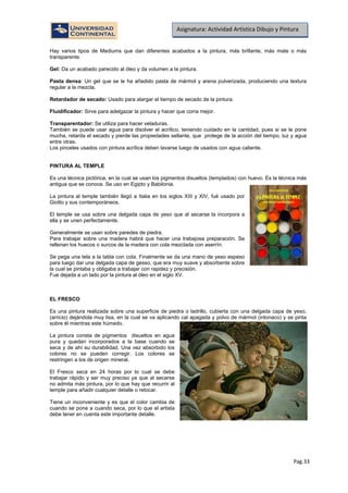 Pag.33
Asignatura: Actividad Artística Dibujo y Pintura
Hay varios tipos de Mediums que dan diferentes acabados a la pintura, más brillante, más mate o más
transparente.
Gel: Da un acabado parecido al óleo y da volumen a la pintura.
Pasta densa: Un gel que se le ha añadido pasta de mármol y arena pulverizada, produciendo una textura
regular a la mezcla.
Retardador de secado: Usado para alargar el tiempo de secado de la pintura.
Fluidificador: Sirve para adelgazar la pintura y hacer que corra mejor.
Transparentador: Se utiliza para hacer veladuras.
También se puede usar agua para disolver el acrílico, teniendo cuidado en la cantidad, pues si se le pone
mucha, retarda el secado y pierde las propiedades sellante, que protege de la acción del tiempo, luz y agua
entre otras.
Los pinceles usados con pintura acrílica deben lavarse luego de usados con agua caliente.
PINTURA AL TEMPLE
Es una técnica pictórica, en la cual se usan los pigmentos disueltos (templados) con huevo. Es la técnica más
antigua que se conoce. Se uso en Egipto y Babilonia.
La pintura al temple también llegó a Italia en los siglos XIII y XIV, fué usado por
Giotto y sus contemporáneos.
El temple se usa sobre una delgada capa de yeso que al secarse la incorpora a
ella y se unen perfectamente.
Generalmente se usan sobre paredes de piedra.
Para trabajar sobre una madera habrá que hacer una trabajosa preparación. Se
rellenan los huecos o surcos de la madera con cola mezclada con aserrín.
Se pega una tela a la tabla con cola. Finalmente se da una mano de yeso espeso
para luego dar una delgada capa de gesso, que era muy suave y absorbente sobre
la cual se pintaba y obligaba a trabajar con rapidez y precisión.
Fue dejada a un lado por la pintura al óleo en el siglo XV.
EL FRESCO
Es una pintura realizada sobre una superficie de piedra o ladrillo, cubierta con una delgada capa de yeso,
(arricio) dejándola muy lisa, en la cual se va aplicando cal apagada y polvo de mármol (intonaco) y se pinta
sobre él mientras este húmedo.
La pintura consta de pigmentos disueltos en agua
pura y quedan incorporados a la base cuando se
seca y de ahí su durabilidad. Una vez absorbido los
colores no se pueden corregir. Los colores se
restringen a los de origen mineral.
El Fresco seca en 24 horas por lo cual se debe
trabajar rápido y ser muy preciso ya que al secarse
no admita más pintura, por lo que hay que recurrir al
temple para añadir cualquier detalle o retocar.
Tiene un inconveniente y es que el color cambia de
cuando se pone a cuando seca, por lo que el artista
debe tener en cuenta este importante detalle.
 