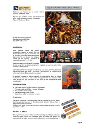 Pag.34
Asignatura: Actividad Artística Dibujo y Pintura
Podemos ver frescos en la capilla Sixtina
pintados por Miguel Ángel.
Algunos que también usaron esta técnica son
entre otros, Botticelli, Perugino, Ghirlandaio.
Algunos Murales en Chile:
Muerte al invasor (fragmento)
Escuela México de Chillán
David Alfaro Siqueiros
ENCÁUSTICA
Esta palabra deriva del griego
enkáustikos (grabar a fuego). Es una
técnica de pintura que se caracteriza por
el uso de la cera como aglutinante de los
pigmentos. Es una técnica muy antigua,
usada ya por Vitruvio, arquitecto e
ingeniero romano (70 - 25 aC).
Esta mezcla es muy cubriente, cremosa y
densa. La pintura se aplica con pincel o espátula, en caliente, sobre tela,
madera u otra superficie.
La mezcla está compuesta por cera de abeja y la resina, dammar. Con esta
mezcla se pintan los temas y gracias a su densidad se pueden hacer
relieves y texturas. Es de secado muy rápido.
El acabado consiste en aplicar una capa de cera caliente sobre la pintura
realizada, en este caso se está usando como protección. Una vez seca dicha
capa se pule muy bien con trapos de lino, secos. A este proceso se le llama
incautización.
Sus características:
• Se puede mezclar la cera con todos los colores.
• Tiene una alta durabilidad y protege del agua.
• No amarillea con el tiempo.
• Le da transparencia al trabajo.
• Los colores brillan y no pierden el color.
Preparación:
Se derrite primero la cera de abeja y una vez disuelta se echa la resina
dammar, que demora más en derretirse que la anterior. Esto se hace a
fuego lento sobre una hornilla.
Cuando todo esté líquido se mezcla con los colores y se aplica sobre la
superficie a pintar.
PINTURA AL PASTEL
En un principio el pastel estaba estrechamente ligado al dibujo, usándose
como un medio rápido para colorearlo. Pero a lo largo del tiempo fue
conquistando un lugar, como un medio pictórico con personalidad propia, o
 