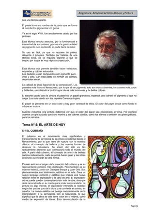 Pag.35
Asignatura: Actividad Artística Dibujo y Pintura
sea una técnica aparte.
El pastel toma su nombre de la pasta que se forma
al mezclar los pigmentos con goma.
Ya en el siglo XVIII, fue ampliamente usado por los
pintores.
Esta técnica resulta atractiva, por la luminosidad e
intensidad de sus colores, gracias a la gran cantidad
de pigmento puro contenido en cada barra de color.
Su uso es fácil, ya que no requiere de paleta,
diluyente o pinceles. También por tratarse de una
técnica seca, no se requiere esperar a que se
seque, por lo que es muy rápida su ejecución.
Esta técnica nos permite también hacer veladuras,
empastes y colores saturados.
Los pasteles están compuestos por pigmento puro ,
yeso y cola. Con esta pasta se forman las barritas,
dejándolas secar.
La calidad de ellas depende de su composición. Los
pasteles más finos no llevan yeso, por lo que al ser pigmento solo son más cubrientes, los colores más puros
y brillantes, permitiendo al pintor lograr obras más luminosas y de bellos colores,
El soporte usado para la pintura al pastel es un papel granuloso, especial para adherir el pigmento y que no
caiga. Los más usado son los papeles Canson e Ingres.
El papel se presenta en un solo color y hay gran variedad de ellos. El color del papel actúa como fondo e
influye en la obra.
Cuando iniciamos una pintura debemos ver que el color del papel sea relacionado al tema. Por ejemplo
usamos un gris-azulado para una marina y los colores cálidos, como los sienna y también los grises pálidos,
para los retratos.
Tema Nº 5: EL ARTE DE HOY
5.1 EL CUBISMO
El cubismo es el movimiento más significativo y
transcendente de la historia de la pintura occidental desde el
Renacimiento, por lo que tiene de ruptura con la estética
clásica, el concepto de belleza y las nuevas formas de
observar la naturaleza. Su visión del arte es tan
radicalmente diferente que conmocionó todo el mundo del
arte. A partir del cubismo, el concepto de arte y de belleza
cambia radicalmente, nada se podrá hacer igual, y las obras
anteriores se mirarán de otra forma.
Picasso está en el origen de la creación del cubismo y es su
representante pictórico más destacado. Pero también es su
inventor teórico, junto con Georges Braque y Juan Gris. Sus
planteamientos son totalmente inéditos en el arte. Crea un
nuevo lenguaje pictórico y estético que implica una nueva
relación entre el espectador y la obra de arte. El espectador
no se puede quedar contemplando sin más la obra, sino que
debe reconstruirla en su mente para poder comprenderla. La
pintura es algo mental, el espectador interpreta la realidad
según las pautas que da la obra y se convierte en artista, en
creador. La nueva estética se desliga completamente de la
interpretación o la semejanza con la naturaleza, lo que
significa que la obra de arte tiene valor en sí misma, como
medio de expresión de ideas. Esta desvinculación de la
 