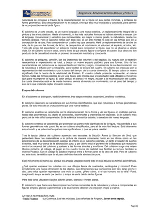 Pag.36
Asignatura: Actividad Artística Dibujo y Pintura
naturaleza se consigue a través de la descomposición de la figura en sus partes mínimas, y pintadas de
forma geométrica. Esta descomposición no es casual, sino que está muy estudiada y calculada, para permitir
la recomposición mental de la figura.
El cubismo es un arte creado, es un nuevo lenguaje y una nueva estética, un replanteamiento integral de la
pintura y las artes plásticas. Hasta el momento, ni los más radicales fovistas se habían atrevido a romper con
el lenguaje convencional y sensitivo que representaba, en mayor o menor grado, la naturaleza, desde los
tiempos griegos. Pero el cubismo rompe con todo eso; es un arte mental no sólo en las formas sino en la
concepción de la obra. Para comprender un cuadro hay que pensarlo. Hará un replanteamiento de la obra de
arte, de lo que son las formas, de la luz, la perspectiva, el movimiento, el volumen, el espacio, el color, etc.
Todo ello exige del espectador un esfuerzo mental para reconstruir la figura, que no se observa a simple
vista. En el cubismo no es el color, sino la línea la que crea la figura y compone el cuadro. Sus obras no son
producto de la casualidad sino de un proceso de creación meditado y consciente.
El cubismo se pregunta, también, por los problemas del volumen y del espacio. Su ruptura con la tradición
renacentista e impresionista es total, y busca un nuevo espacio pictórico para sus formas. Una de las
características del cubismo es su representación en blanco y negro, consecuencia de su desvinculación con
la naturaleza e influido por la fotografía, para facilitar la lectura del cuadro. El cubismo se preocupa por la
representación del movimiento y por lo tanto del tiempo: de la cuarta dimensión. El tiempo cobra un nuevo
significado tras la teoría de la relatividad de Einstein. El cuadro cubista pretende representar, al mismo
tiempo, todas las formas posibles de ver una figura, esto implica que el espectador está obligado a mover los
ojos para recomponer la figura. El color ceniza, el blanco y el negro, ayudan a la reconstrucción del cuadro.
La cuarta dimensión está en la mente humana, vemos el mundo con movimiento, con el paso del tiempo, y
eso es lo que pretende captar el cuadro cubista.
Etapas del cubismo
En el cubismo se distinguen, tradicionalmente, tres etapas o estilos: cezaniano, analítico y sintético.
El cubismo cezaniano se caracteriza por sus formas identificables, que son reducidas a formas geométricas
puras. Se trata más de un protocubismo que una nueva estética.
El cubismo analítico se caracteriza por la descomposición de la forma y de las figuras en múltiples partes,
todas ellas geométricas. Su objeto es conocerlas, examinarlas y ordenarlas por separado. Es el cubismo más
puro y el de más difícil comprensión. Es la auténtica la estética cubista, la creadora del nuevo lenguaje.
El cubismo sintético se caracteriza por potenciar las partes más significativas de la figura, reduciéndola a sus
formas geométricas más puras. No es un cubismo simplificador, pero sí de más fácil lectura. Está altamente
estructurado y se potencian las partes más significativas, o que se quiere resaltar.
Tras la época clásica del cubismo aparecen tres escuelas: la Sección Áurea (o Sección de Oro), que
pretenderá llevar las matemáticas a la pintura de manera consciente, tanto en los ritmos como en las
proporciones de la descomposición cubista; el orfismo es el cubismo colorista, un tanto evocador de sueños
extraños, está muy cerca de la abstracción pura; y por último está el purismo de la Bauhaus que reaccionó
contra los excesos del cubismo y vuelven a las formas simples y analíticas. Del cubismo surge una nueva
técnica pictórica: el collage, al pegar en los cuadro trozos de realidad que facilitan su lectura, también la
inventa Picasso. Con el collage la palabra impresa entra a formar parte de la obra de arte. Pero el cubismo
es, ante todo, la estética que da el paso definitivo hacia la abstracción pura.
Este movimiento se llamó así, porque los artistas utilizaban sobre todo en sus dibujos las formas geométricas.
¿Qué querían expresar los cubistas con sus dibujos llenos de cuadrados, rectángulos y círculos? Pues
simplemente una nueva dimensión de los objetos. Las dimensiones que conocemos son tres: largo ancho y
alto, pero ellos querían representar una más la cuarta. ¿Pero cómo, si el ojo humano no la veía? Pues,
imaginando lo que se vería por dentro, o lo que se vería detrás de las figuras.
Para esta tarea utilizaban solo los colores grises, blancos y verdes claros.
El cubismo lo que hacia era descomponer las formas conocidas de la naturaleza y volvía a componerlas en
figuras simples, planas y geométricas y de esa manera obtener una creación propia y original.
ARTISTA REPRESENTATIVO:
-Pablo Picasso -La Guernica, Los tres músicos, Las señoritas de Avignon, Joven ante espejo.
 