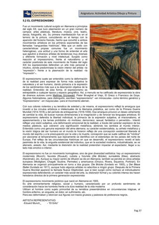 Pag.37
Asignatura: Actividad Artística Dibujo y Pintura
5.2 EL EXPRESIONISMO
Fue un movimiento cultural surgido en Alemania a principios
del siglo XX, que tuvo plasmación en un gran número de
campos: artes plásticas, literatura, música, cine, teatro,
danza, fotografía, etc. Su primera manifestación fue en el
terreno de la pintura, coincidiendo en el tiempo con la
aparición del fovismo francés, hecho que convirtió a ambos
movimientos artísticos en los primeros exponentes de las
llamadas “vanguardias históricas”. Más que un estilo con
características propias comunes fue un movimiento
heterogéneo, una actitud y una forma de entender el arte
que aglutinó a diversos artistas de tendencias muy diversas
y diferente formación y nivel intelectual. Surgido como
reacción al impresionismo, frente al naturalismo y el
carácter positivista de este movimiento de finales del siglo
XIX los expresionistas defendían un arte más personal e
intuitivo, donde predominase la visión interior del artista –la
“expresión”– frente a la plasmación de la realidad –la
“impresión”–.
El expresionismo suele ser entendido como la deformación
de la realidad para expresar de forma más subjetiva la
naturaleza y el ser humano, dando primacía a la expresión
de los sentimientos más que a la descripción objetiva de la
realidad. Entendido de esta forma, el expresionismo es
extrapolable a cualquier época y espacio geográfico. Así, a menudo se ha calificado de expresionista la obra
de diversos autores como Matthias Grünewald, Pieter Brueghel el Viejo, El Greco o Francisco de Goya.
Algunos historiadores, para distinguirlo, escriben “expresionismo” –en minúsculas– como término genérico y
“Expresionismo” –en mayúsculas– para el movimiento alemán.
Con sus colores violentos y su temática de soledad y de miseria, el expresionismo reflejó la amargura que
invadió a los círculos artísticos e intelectuales de la Alemania prebélica, así como de la Primera Guerra
Mundial (1914-1918) y del período de entreguerras (1918-1939). Esa amargura provocó un deseo vehemente
de cambiar la vida, de buscar nuevas dimensiones a la imaginación y de renovar los lenguajes artísticos. El
expresionismo defendía la libertad individual, la primacía de la expresión subjetiva, el irracionalismo, el
apasionamiento y los temas prohibidos –lo morboso, demoníaco, sexual, fantástico o pervertido–. Intentó
reflejar una visión subjetiva, una deformación emocional de la realidad, a través del carácter expresivo de los
medios plásticos, que cobraron una significación metafísica, abriendo los sentidos al mundo interior.
Entendido como una genuina expresión del alma alemana, su carácter existencialista, su anhelo metafísico y
la visión trágica del ser humano en el mundo le hicieron reflejo de una concepción existencial liberada al
mundo del espíritu y a la preocupación por la vida y la muerte, concepción que se suele calificar de "nórdica"
por asociarse al temperamento que tópicamente se identifica con el estereotipo de los países del norte de
Europa. Fiel reflejo de las circunstancias históricas en que se desarrolló, el expresionismo reveló el lado
pesimista de la vida, la angustia existencial del individuo, que en la sociedad moderna, industrializada, se ve
alienado, aislado. Así, mediante la distorsión de la realidad pretendían impactar al espectador, llegar a su
lado más emotivo e interior.
El expresionismo no fue un movimiento homogéneo, sino de gran diversidad estilística: hay un expresionismo
modernista (Munch), fauvista (Rouault), cubista y futurista (Die Brücke), surrealista (Klee), abstracto
(Kandinski), etc. Aunque su mayor centro de difusión se dio en Alemania, también se percibe en otros artistas
europeos (Modigliani, Chagall, Soutine, Permeke) y americanos (Orozco, Rivera, Siqueiros, Portinari). En
Alemania se organizó principalmente en torno a dos grupos: Die Brücke (fundado en 1905), y Der Blaue
Reiter (fundado en 1911), aunque hubo algunos artistas no adscritos a ningún grupo. Después de la Primera
Guerra Mundial apareció la llamada Nueva Objetividad, que si bien surgió como rechazo al individualismo
expresionista defendiendo un carácter más social del arte, su distorsión formal y su colorido intenso les hacen
herederos directos de la primera generación expresionista
El expresionismo movimiento pictórico que nació en Alemania en 1905.
Es arte eminentemente religioso, social y humano, caracterizado por un profundo sentimiento de
consideración hacia los hombres frente a la dura realidad de la vida moderna
Utilizan al hombre como sujeto primordial de su temática presentándolos en circunstancias trágicas, al
hombre enfermo, en angustia, en dolor, en sufrimiento, etc.
Para eso deformaban y retorcían sus figuras con trazos gruesos y pastosos de preferencia negros.
ARTISTA REPRESENTATIVO:
-Eduard Munch - “El Grito”
 