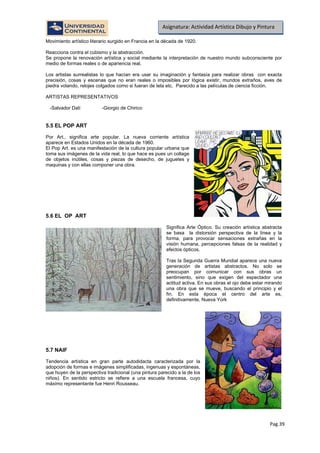 Pag.39
Asignatura: Actividad Artística Dibujo y Pintura
Movimiento artístico literario surgido en Francia en la década de 1920.
Reacciona contra el cubismo y la abstracción.
Se propone la renovación artística y social mediante la interpretación de nuestro mundo subconsciente por
medio de formas reales o de apariencia real.
Los artistas surrealistas lo que hacían era usar su imaginación y fantasía para realizar obras con exacta
precisión, cosas y escenas que no eran reales o imposibles por lógica existir, mundos extraños, aves de
piedra volando, relojes colgados como si fueran de tela etc. Parecido a las películas de ciencia ficción.
ARTISTAS REPRESENTATIVOS
-Salvador Dalí -Giorgio de Chirico
5.5 EL POP ART
Por Art., significa arte popular. La nueva corriente artística
aparece en Estados Unidos en la década de 1960.
El Pop Art. es una manifestación de la cultura popular urbana que
toma sus imágenes de la vida real, lo que hace es pues un collage
de objetos inútiles, cosas y piezas de desecho, de juguetes y
maquinas y con ellas componer una obra.
5.6 EL OP ART
Significa Arte Óptico. Su creación artística abstracta
se basa la distorsión perspectiva de la línea y la
forma, para provocar sensaciones extrañas en la
visión humana, percepciones falsas de la realidad y
efectos ópticos.
Tras la Segunda Guerra Mundial aparece una nueva
generación de artistas abstractos. No solo se
preocupan por comunicar con sus obras un
sentimiento, sino que exigen del espectador una
actitud activa. En sus obras el ojo debe estar mirando
una obra que se mueve, buscando el principio y el
fin. En esta época el centro del arte es,
definitivamente, Nueva York
5.7 NAIF
Tendencia artística en gran parte autodidacta caracterizada por la
adopción de formas e imágenes simplificadas, ingenuas y espontáneas,
que huyen de la perspectiva tradicional (una pintura parecido a la de los
niños). En sentido estricto se refiere a una escuela francesa, cuyo
máximo representante fue Henri Rousseau.
 