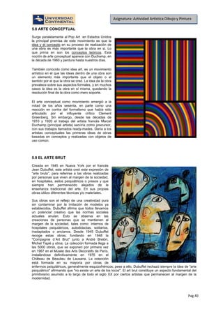Pag.40
Asignatura: Actividad Artística Dibujo y Pintura
5.8 ARTE CONCEPTUAL
Surge paralelamente al Pop Art en Estados Unidos
la principal premisa de este movimiento es que la
idea y el concepto en su proceso de realización de
una obra es más importante que la obra en si. Lo
que prima en son los conceptos teóricos
También conocido como idea art, es un movimiento
artístico en el que las ideas dentro de una obra son
un elemento más importante que el objeto o el
sentido por el que la obra se creó. La idea de la obra
prevalece sobre sus aspectos formales, y en muchos
casos la idea es la obra en sí misma, quedando la
resolución final de la obra como mero soporte.
. Esta
noción de arte conceptual aparece con Duchamp, en
la década de 1960 y perdura hasta nuestros días.
El arte conceptual como movimiento emergió a la
mitad de los años sesenta, en parte como una
reacción en contra del formalismo que había sido
articulado por el influyente crítico Clement
Greenberg. Sin embargo, desde las décadas de
1910 y 1920 el trabajo del artista francés Marcel
Duchamp (principal artista) serviría como precursor,
con sus trabajos llamados ready-mades. Daría a los
artistas conceptuales las primeras ideas de obras
basadas en conceptos y realizadas con objetos de
uso común.
5.9 EL ARTE BRUT
Creada en 1945 en Nueva York por el francés
Jean Dubuffet, este artista creó esta expresión de
“arte bruto”, para referirse a las obras realizadas
por personas que viven al margen de la sociedad,
en hospitales, asilos psiquiátricos o presos y que
siempre han permanecido alejados de la
enseñanza tradicional del arte. En sus propias
obras utilizo diferentes técnicas y/o materiales.
Sus obras son el reflejo de una creatividad pura
sin contaminar por la imitación de modelos ya
establecidos. Dubuffet afirma que todos llevamos
un potencial creativo que las normas sociales
actuales anulan. Esto se observa en las
creaciones de personas que se mantienen al
margen de la sociedad, tales como: internos de
hospitales psiquiátricos, autodidactas, solitarios,
inadaptados o ancianos. Desde 1945 Dubuffet
recoge estas obras, fundando en 1948 la
"Compagnie d´Art Brut" junto a André Bretón,
Michel Tapié y otros. La colección formada llega a
las 5000 obras, que se exponen por primera vez
en 1967 en el Musée des Arts Decoratifs de París,
instalándose definitivamente en 1976 en el
Château de Beaulieu de Lausana. La colección
está formada en su mayoría por obras de
enfermos psiquiátricos, generalmente esquizofrénicos; pese a ello, Dubuffet rechazó siempre la idea de "arte
psiquiátrico" afirmando que "no existe un arte de los locos". El art brut constituye un aspecto fundamental del
primitivismo asumido a lo largo de todo el siglo XX por ciertos artistas que permanecen al margen de la
modernidad.
 