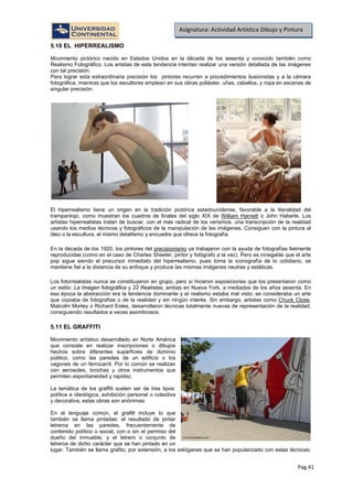 Pag.41
Asignatura: Actividad Artística Dibujo y Pintura
5.10 EL HIPERREALISMO
Movimiento pictórico nacido en Estados Unidos en la década de los sesenta y conocido también como
Realismo Fotográfico. Los artistas de esta tendencia intentan realizar una versión detallada de las imágenes
con tal precisión.
Para lograr esta extraordinaria precisión los pintores recurren a procedimientos ilusionistas y a la cámara
fotográfica, mientras que los escultores emplean en sus obras poliéster, uñas, cabellos, y ropa en escenas de
singular precisión.
El hiperrealismo tiene un origen en la tradición pictórica estadounidense, favorable a la literalidad del
trampantojo, como muestran los cuadros de finales del siglo XIX de William Harnett o John Haberle. Los
artistas hiperrealistas tratan de buscar, con el más radical de los verismos, una transcripción de la realidad
usando los medios técnicos y fotográficos de la manipulación de las imágenes. Consiguen con la pintura al
óleo o la escultura, el mismo detallismo y encuadre que ofrece la fotografía.
En la década de los 1920, los pintores del precisionismo ya trabajaron con la ayuda de fotografías fielmente
reproducidas (como en el caso de Charles Sheeler, pintor y fotógrafo a la vez). Pero es innegable que el arte
pop sigue siendo el precursor inmediato del hiperrealismo, pues toma la iconografía de lo cotidiano, se
mantiene fiel a la distancia de su enfoque y produce las mismas imágenes neutras y estáticas.
Los fotorrealistas nunca se constituyeron en grupo, pero sí hicieron exposiciones que los presentaron como
un estilo: La Imagen fotográfica y 22 Realistas, ambas en Nueva York, a mediados de los años sesenta. En
esa época la abstracción era la tendencia dominante y el realismo estaba mal visto; se consideraba un arte
que copiaba de fotografías o de la realidad y sin ningún interés. Sin embargo, artistas como Chuck Close,
Malcolm Morley o Richard Estes, desarrollaron técnicas totalmente nuevas de representación de la realidad,
consiguiendo resultados a veces asombrosos.
5.11 EL GRAFFITI
Movimiento artístico desarrollado en Norte América
que consiste en realizar inscripciones o dibujos
hechos sobre diferentes superficies de dominio
público, como las paredes de un edificio o los
vagones de un ferrocarril. Por lo común se realizan
con aerosoles, brochas y otros instrumentos que
permiten espontaneidad y rapidez.
La temática de los graffiti suelen ser de tres tipos:
política e ideológica, exhibición personal o colectiva
y decorativa, estas obras son anónimas.
En el lenguaje común, el grafiti incluye lo que
también se llama pintadas: el resultado de pintar
letreros en las paredes, frecuentemente de
contenido político o social, con o sin el permiso del
dueño del inmueble, y el letrero o conjunto de
letreros de dicho carácter que se han pintado en un
lugar. También se llama grafito, por extensión, a los eslóganes que se han popularizado con estas técnicas;
 