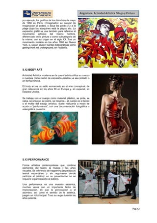 Pag.42
Asignatura: Actividad Artística Dibujo y Pintura
por ejemplo, los grafitos de los disturbios de mayo
de 1968 en París: L'imagination au pouvoir (la
imaginación al poder), o Sous les pavés il y a la
plage (bajo los adoquines está la playa), etc. La
expresión grafiti se usa también para referirse al
movimiento artístico del mismo nombre,
diferenciado de la pintura o como subcategoría de
la misma, con su origen en el siglo XX. Fue un
movimiento iniciado en los años 1960 en Nueva
York, o, según aluden fuentes bibliográficas como
getting from the underground, en Filadelfia.
5.12 BODY ART
Actividad Artística moderna en la que el artista utiliza su cuerpo
o cuerpos como medio de expresión plástica ya sea pintado o
en forma inmóvil.
El body art es un estilo enmarcado en el arte conceptual, de
gran relevancia en los años 60 en Europa y, en especial, en
Estados Unidos.
Se trabaja con el cuerpo como material plástico, se pinta, se
calca, se ensucia, se cubre, se retuerce... el cuerpo es el lienzo
o el molde del trabajo artístico. Suele realizarse a modo de
acción o ''performance'', con una documentación fotográfica o
videográfica posterior.
5.13 PERFORMANCE
Forma artística contemporánea que combina
elementos del teatro, la música y las artes
visuales. Se diferencia de happening (espectáculo
teatral espontáneo y sin argumento donde
participa el público); en su presentación no se
requiere la participación al público.
Una performance es una muestra escénica,
muchas veces con un importante factor de
improvisación, en que la provocación o el
asombro, así como el sentido de la estética,
juegan un rol principal. Tuvo su auge durante los
años setenta.
 