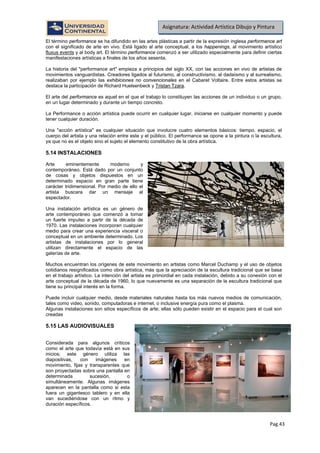 Pag.43
Asignatura: Actividad Artística Dibujo y Pintura
El término performance se ha difundido en las artes plásticas a partir de la expresión inglesa performance art
con el significado de arte en vivo. Está ligado al arte conceptual, a los happenings, al movimiento artístico
fluxus events y al body art. El término performance comenzó a ser utilizado especialmente para definir ciertas
manifestaciones artísticas a finales de los años sesenta.
La historia del "performance art" empieza a principios del siglo XX, con las acciones en vivo de artistas de
movimientos vanguardistas. Creadores ligados al futurismo, al constructivismo, al dadaísmo y al surrealismo,
realizaban por ejemplo las exhibiciones no convencionales en el Cabaret Voltaire. Entre estos artistas se
destaca la participación de Richard Huelsenbeck y Tristan Tzara.
El arte del performance es aquel en el que el trabajo lo constituyen las acciones de un individuo o un grupo,
en un lugar determinado y durante un tiempo concreto.
La Performance o acción artística puede ocurrir en cualquier lugar, iniciarse en cualquier momento y puede
tener cualquier duración.
Una "acción artística" es cualquier situación que involucre cuatro elementos básicos: tiempo, espacio, el
cuerpo del artista y una relación entre este y el público. El performance se opone a la pintura o la escultura,
ya que no es el objeto sino el sujeto el elemento constitutivo de la obra artística.
5.14 INSTALACIONES
Arte eminentemente moderno y
contemporáneo. Está dado por un conjunto
de cosas y objetos dispuestos en un
determinado espacio en gran parte tiene
carácter tridimensional. Por medio de ello el
artista buscara dar un mensaje al
espectador.
Una instalación artística es un género de
arte contemporáneo que comenzó a tomar
un fuerte impulso a partir de la década de
1970. Las instalaciones incorporan cualquier
medio para crear una experiencia visceral o
conceptual en un ambiente determinado. Los
artistas de instalaciones por lo general
utilizan directamente el espacio de las
galerías de arte.
Muchos encuentran los orígenes de este movimiento en artistas como Marcel Duchamp y el uso de objetos
cotidianos resignificados como obra artística, más que la apreciación de la escultura tradicional que se basa
en el trabajo artístico. La intención del artista es primordial en cada instalación, debido a su conexión con el
arte conceptual de la década de 1960, lo que nuevamente es una separación de la escultura tradicional que
tiene su principal interés en la forma.
Puede incluir cualquier medio, desde materiales naturales hasta los más nuevos medios de comunicación,
tales como video, sonido, computadoras e internet, o inclusive energía pura como el plasma.
Algunas instalaciones son sitios específicos de arte; ellas sólo pueden existir en el espacio para el cual son
creadas
5.15 LAS AUDIOVISUALES
Considerada para algunos críticos
como el arte que todavía está en sus
inicios; este género utiliza las
diapositivas, con imágenes en
movimiento, fijas y transparentes que
son proyectadas sobre una pantalla en
determinada sucesión, o
simultáneamente. Algunas imágenes
aparecen en la pantalla como si esta
fuera un gigantesco tablero y en ella
van sucediéndose con un ritmo y
duración específicos.
 