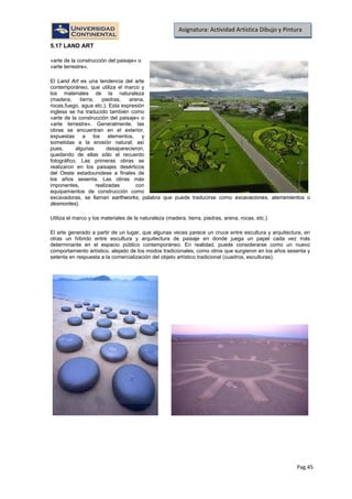 Pag.45
Asignatura: Actividad Artística Dibujo y Pintura
5.17 LAND ART
«arte de la construcción del paisaje» o
«arte terrestre».
El Land Art es una tendencia del arte
contemporáneo, que utiliza el marco y
los materiales de la naturaleza
(madera, tierra, piedras, arena,
rocas,fuego, agua etc.). Esta expresión
inglesa se ha traducido también como
«arte de la construcción del paisaje» o
«arte terrestre». Generalmente, las
obras se encuentran en el exterior,
expuestas a los elementos, y
sometidas a la erosión natural; así
pues, algunas desaparecieron,
quedando de ellas sólo el recuerdo
fotográfico. Las primeras obras se
realizaron en los paisajes desérticos
del Oeste estadounidese a finales de
los años sesenta. Las obras más
imponentes, realizadas con
equipamientos de construcción como
excavadoras, se llaman earthworks, palabra que puede traducirse como excavaciones, aterramientos o
desmontes).
Utiliza el marco y los materiales de la naturaleza (madera, tierra, piedras, arena, rocas, etc.)
El arte generado a partir de un lugar, que algunas veces parece un cruce entre escultura y arquitectura, en
otras un híbrido entre escultura y arquitectura de paisaje en donde juega un papel cada vez más
determinante en el espacio público contemporáneo. En realidad, puede considerarse como un nuevo
comportamiento artístico, alejado de los modos tradicionales, como otros que surgieron en los años sesenta y
setenta en respuesta a la comercialización del objeto artístico tradicional (cuadros, esculturas).
 