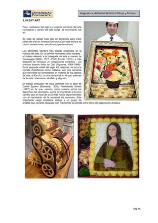 Pag.46
Asignatura: Actividad Artística Dibujo y Pintura
5.18 EAT ART
Para mediados del siglo xx surge la corriente del arte
conceptual y dentro del arte surge el movimiento eat
art
Se trata de utilizar todo tipo de alimentos para crear
obras de arte en diversos formatos Con esta técnica se
hacen instalaciones, esculturas y performances
Los alimentos siempre han estado presentes en la
historia del arte. En un primer momento como modelo -
el frutero elevado a la categoría de arte a manos de
Caravaggio (Milán, 1571 - Porto Ercole, 1610) - y más
adelante se introdujo un componente simbólico - los
oníricos huevos fritos de Dalí (Figueres, 1904-1989)-.
En la segunda mitad del siglo XX, además, se da a la
comida importancia como material, con una corriente
que convierte los comestibles en materia de los objetos
de arte, el Eat Art, un arte sensorial en el que, además
de la vista, intervienen el olfato y el gusto.
El trabajo precursor de esta corriente fue la obra de
Daniel Spoerri (Rumanía, 1930), Palindromic Dinner
(1967) en la que, usando como materia prima los
desechos del vecindario, ponía de manifestó el brusco
cambio que el ritual de la comida había experimentado
con el nacimiento de la sociedad de consumo. Esta
importante carga simbólica sedujo a un grupo de
artistas que, durante décadas, han mantenido la comida como tema de exploración artística.
 