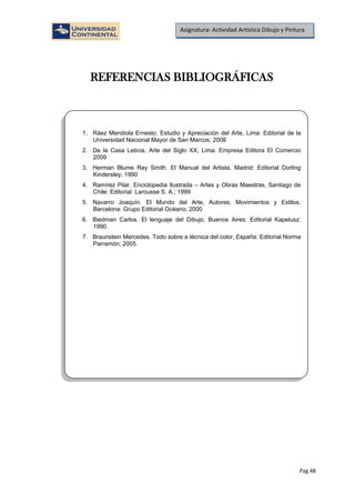 Pag.48
Asignatura: Actividad Artística Dibujo y Pintura
REFERENCIAS BIBLIOGRÁFICAS
1. Ráez Mendiola Ernesto. Estudio y Apreciación del Arte, Lima: Editorial de la
Universidad Nacional Mayor de San Marcos; 2008
2. De la Casa Leticia, Arte del Siglo XX, Lima: Empresa Editora El Comercio
2009
3. Herman Blume Ray Smith. El Manual del Artista, Madrid: Editorial Dorling
Kindersley; 1990
4. Ramírez Pilar. Enciclopedia Ilustrada – Artes y Obras Maestras, Santiago de
Chile: Editorial Larousse S. A.; 1999
5. Navarro Joaquín. El Mundo del Arte, Autores, Movimientos y Estilos,
Barcelona: Grupo Editorial Océano; 2000
6. Biedman Carlos. El lenguaje del Dibujo, Buenos Aires; Editorial Kapelusz;
1990.
7. Braunstein Mercedes. Todo sobre a técnica del color, España: Editorial Norma
Parramón; 2005.
 