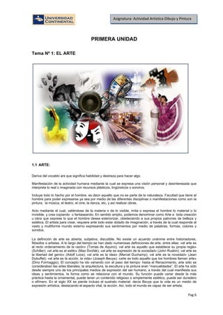 Pag.6
Asignatura: Actividad Artística Dibujo y Pintura
PRIMERA UNIDAD
Tema Nº 1: EL ARTE
1.1 ARTE:
Deriva del vocablo ars que significa habilidad y destreza para hacer algo.
Manifestación de la actividad humana mediante la cual se expresa una visión personal y desinteresada que
interpreta lo real o imaginada con recursos plásticos, lingüísticos o sonoros.
Incluye todo lo hecho por el hombre, es decir aquello que no es parte de la naturaleza. Facultad que tiene el
hombre para poder expresarse ya sea por medio de las diferentes disciplinas o manifestaciones como son la
pintura, la música, el teatro, el cine, la danza, etc. y así realizar obras.
Acto mediante el cual, valiéndose de la materia o de lo visible, imita o expresa el hombre lo material o lo
invisible, y crea copiando o fantaseando. En sentido amplio, podemos denominar como Arte a toda creación
u obra que exprese lo que el hombre desea exteriorizar, obedeciendo a sus propios patrones de belleza y
estética. El artista para crear, requiere ante todo estar dotado de imaginación, a través de la cual responde al
vasto y multiforme mundo externo expresando sus sentimientos por medio de palabras, formas, colores y
sonidos.
La definición de arte es abierta, subjetiva, discutible. No existe un acuerdo unánime entre historiadores,
filósofos o artistas. A lo largo del tiempo se han dado numerosas definiciones de arte, entre ellas: «el arte es
el recto ordenamiento de la razón» (Tomás de Aquino); «el arte es aquello que establece su propia regla»
(Schiller); «el arte es el estilo» (Max Dvořák); «el arte es expresión de la sociedad» (John Ruskin); «el arte es
la libertad del genio» (Adolf Loos); «el arte es la idea» (Marcel Duchamp); «el arte es la novedad» (Jean
Dubuffet); «el arte es la acción, la vida» (Joseph Beuys); «arte es todo aquello que los hombres llaman arte»
(Dino Formaggio). El concepto ha ido variando con el paso del tiempo: hasta el Renacimiento, arte sólo se
consideraban las artes liberales; la arquitectura, la escultura y la pintura eran “manualidades”. El arte ha sido
desde siempre uno de los principales medios de expresión del ser humano, a través del cual manifiesta sus
ideas y sentimientos, la forma como se relaciona con el mundo. Su función puede variar desde la más
práctica hasta la ornamental, puede tener un contenido religioso o simplemente estético, puede ser duradero
o efímero. En el siglo XX se pierde incluso el sustrato material: decía Beuys que la vida es un medio de
expresión artística, destacando el aspecto vital, la acción. Así, todo el mundo es capaz de ser artista.
 