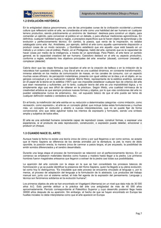 Pag.7
Asignatura: Actividad Artística Dibujo y Pintura
1.2 EVOLUCIÓN HISTÓRICA
En la antigüedad clásica grecorromana, una de las principales cunas de la civilización occidental y primera
cultura que reflexionó sobre el arte, se consideraba el arte como una habilidad del ser humano en cualquier
terreno productivo, siendo prácticamente un sinónimo de ‘destreza’: destreza para construir un objeto, para
comandar un ejército, para convencer al público en un debate, o para efectuar mediciones agronómicas. En
definitiva, cualquier habilidad sujeta a reglas, a preceptos específicos que la hacen objeto de aprendizaje y de
evolución y perfeccionamiento técnico. En cambio, la poesía, que venía de la inspiración, no estaba
catalogada como arte. Así, Aristóteles, por ejemplo, definió el arte como aquella «permanente disposición a
producir cosas de un modo racional», y Quintiliano estableció que era aquello «que está basado en un
método y un orden» (via et ordine). Platón, en el Protágoras, habló del arte, opinando que es la capacidad de
hacer cosas por medio de la inteligencia, a través de un aprendizaje. Para Platón, el arte tiene un sentido
general, es la capacidad creadora del ser humano. Casiodoro destacó en el arte su aspecto productivo,
conforme a reglas, señalando tres objetivos principales del arte: enseñar (doceat), conmover (moveat) y
complacer (delectet)
Cabría decir que las viejas fórmulas que basaban el arte en la creación de belleza o en la imitación de la
naturaleza han quedado obsoletas, y hoy día el arte es una cualidad dinámica, en constante transformación,
inmersa además en los medios de comunicación de masas, en los canales de consumo, con un aspecto
muchas veces efímero, de percepción instantánea, presente con igual validez en la idea y en el objeto, en su
génesis conceptual y en su realización material. Morris Weitz, representante de la estética analítica, opinaba
en El papel de la teoría en la estética (1957) que «es imposible establecer cualquier tipo de criterios del arte
que sean necesarios y suficientes; por lo tanto, cualquier teoría del arte es una imposibilidad lógica, y no
simplemente algo que sea difícil de obtener en la práctica». Según Weitz, una cualidad intrínseca de la
creatividad artística es que siempre produce nuevas formas y objetos, por lo que «las condiciones del arte no
pueden establecerse nunca de antemano». Así, «el supuesto básico de que el arte pueda ser tema de
cualquier definición realista o verdadera es falso».
En el fondo, la indefinición del arte estriba en su reducción a determinadas categorías –como imitación, como
recreación, como expresión–; el arte es un concepto global, que incluye todas estas formulaciones y muchas
más, un concepto en evolución y abierto a nuevas interpretaciones, que no se puede fijar de forma
convencional, sino que debe aglutinar todos los intentos de expresarlo y formularlo, siendo una síntesis
amplia y subjetiva de todos ellos.
El arte es una actividad humana consciente capaz de reproducir cosas, construir formas, o expresar una
experiencia, si el producto de esta reproducción, construcción, o expresión puede deleitar, emocionar o
producir un choque.
1.3 CUANDO NACE EL ARTE:
Aunque hasta la fecha no existe una teoría única de cómo y por qué llegamos a ser como somos, se acepta
que el Hamo Sapiens se diferencia de los demás animales por la dentadura, la piel, la mano de dedo
oponible, la posición erecta, la manera única de caminar a pasos largos, el pie arqueado, la posibilidad de
emitir sonidos diferenciados y el cerebro desarrollado.
Durante una larga etapa el proceso de hominización se relacionó con el perfeccionamiento técnico. En un
comienzo se emplearon materiales blandos como huesos y madera hasta llegar a la piedra. Los primeros
hombres fueron magistrales artesanos que llegaron a extraer de la piedra casi todas sus posibilidades.
La aparición del arte coincide con la etapa en la que se han consolidado los procesos básicos de
hominización y ya se puede identificar la presencia del Homo Sapiens, quien ha llegado a su plena evolución;
tal como hoy lo distinguimos. "Es indudable que este proceso se encuentra vinculado al lenguaje o, por lo
menos, al proceso de adaptación del lenguaje a la formulación de lo abstracto. Los productos del trabajo
manual son, junto con el sistema verbal, el más fiel agente de la expresión del pensamiento. Lenguaje y
técnica son fenómenos solidarios en la evolución humana".
Los primeros objetos de arte se han encontrado en Vogelgerd (Alemania) en un nivel que data más de 30 000
años A.C. Esto permite atribuir a la práctica del arte una antigüedad de más de 40 000 años
aproximadamente. Período correspondiente al Paleolítico Superior y cuyo desarrollo posterior llega hasta
30000 años después de su aparición. Sin embargo, el hecho de que se hayan encontrado en Europa las
huellas iniciales no debe interpretarse como que el arte apareció en Europa
 