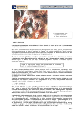 Pag.8
Asignatura: Actividad Artística Dibujo y Pintura
1.4 ARTE Y MAGIA:
Las primeras manifestaciones artísticas fueron: la danza, llamada "la madre de las artes", la pintura parietal
en cavernas y la escultura.
Una de las características del arte paleolítico es su homogeneidad. Así vemos que las representaciones
pictóricas de las cuevas de Altamira (bisontes), en España, o de Lascaux (caballos), en Francia, coinciden
con las ilustraciones de las cuevas de Toquepala o Lauricocha (camélidos), en el Perú. En cada una de ellas
se ilustra respectivamente animales de caza que servían para el sustento.
El arte de cazadores primitivos, pescadores y recolectores responde a sus intenciones e intereses.
Paulatinamente, desde la simple impresión de una mano, se llega a representaciones que son medio de una
técnica mágica. Su función era, por tanto, totalmente pragmática, orientada a inmediatos objetivos
económicos (sustento).
"El pintor y cazador paleolítico pensaba que con la pintura poseía ya la cosa misma, pensaba que con el
retrato del objeto había adquirido poder sobre el objeto. El arte no era, por lo tanto, una función simbólica sino
una acción objetivamente real, una auténtica causación. Cuando el artista paleolítico pintaba un animal sobre
la roca, pintaba un animal verdadero".
La relación de las pinturas paleolíticas con la magia nos ayuda también a explicar con claridad el naturalismo
de este arte.
El animal, que estaba destinado a ser conjurado en la vida real, tenía que aparecer como el doble del animal
representado: pero sólo podía presentarse así si la reproducción era fiel y natural. Era justamente el propósito
mágico de este arte el que le forzaba a ser naturalista".
1.5 ARTE Y ANIMISMO
Pero, cuando el hombre se vuelve agricultor y ganadero, la magia y la hechicería serán reemplazadas por
ritos y cultos. La cultura de Caín y Abel es una cultura sedentaria y dependiente de los fenómenos de la
naturaleza. Esta dependencia de la tierra cancela el espíritu aventurero y libre de los cazadores, pescadores
y recolectores nómades, dando paso a un comportamiento conservador y temeroso. Comienza entonces a
desarrollarse la organización social estratificada y aparece la noción de propiedad.
El pensamiento mágico es sustituido por el animismo, la adoración de los espíritus, la fe en las almas y el
culto a los muertos. No es de extrañar que las primeras manifestaciones arquitectónicas sean túmulos hechos
de grandes piedras. Con la fe y el culto aparecen los ídolos, amuletos, símbolos sagrados, ofrendas votivas,
oblaciones y tumbas especiales. "El animismo divide el mundo en una realidad y una suprarrealidad; en un
mundo fenoménico visible y un mundo espiritual invisible, en un cuerpo mortal y un alma inmortal".
De la misma forma, conforme se van imponiendo las prácticas religiosas y los gobiernos teocráticos, templos
y palacios se agregan a las construcciones funerarias de las poderosas clases sacerdotal y monárquica. El
arte se hace religioso y profano, poniéndose al servicio de los dioses y de los reyes.
(Provincia de Santa Cruz,
República Argentina)
La Cueva de las Manos
El arte es una actividad humana que practican todas las sociedades a
partir del estadio cultural paleolítico superior.
 