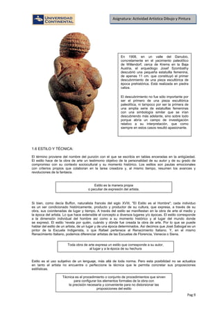 Pag.9
Asignatura: Actividad Artística Dibujo y Pintura
1.6 ESTILO Y TÉCNICA:
El término proviene del nombre del punzón con el que se escribía en tablas enceradas en la antigüedad.
El estilo hace de la obra de arte un testimonio objetivo de la personalidad de su autor y de su grado de
compromiso con su contexto sociocultural y su momento histórico. Los estilos son pautas emocionales
con criterios propios que colaboran en la tarea creadora y, al mismo tiempo, resumen los avances y
revoluciones de la fantasía.
Si bien, como decía Buffon, naturalista francés del siglo XVIII, "El Estilo es el Hombre"; cada individuo
es un ser condicionado históricamente, producto y productor de su cultura, que expresa, a través de su
obra, sus coordenadas de lugar y tiempo. A través del estilo se manifiestan en la obra de arte el medio y
la época del artista. Lo que hace extensible el concepto a diversos lugares y/o épocas. El estilo corresponde
a la dimensión individual del hombre así como a su momento histórico y al lugar del mundo donde
se expresó. El estilo 'revela por quién, cuándo y dónde fue creada la obra de arte. Por lo que se puede
hablar del estilo de un artista, de un lugar y de una época determinados. Así decimos que José Sabogal es un
pintor de la Escuela Indigenista, o que Rafael pertenece al Renacimiento Italiano. Y, en el mismo
Renacimiento Italiano, podemos diferenciar artistas de las Escuelas de Florencia, Venecia o Siena.
Estilo es el uso subjetivo de un lenguaje, más allá de toda norma. Pero esta posibilidad no se actualiza
en tanto el artista no encuentre o perfeccione la técnica que le permita concretar sus proposiciones
estilísticas.
En 1908, en un valle del Danubio,
concretamente en el yacimiento paleolítico
de Willendorf, cerca de Krems en la Baja
Austria, el arqueólogo Josef Szombathy
descubrió una pequeña estatuilla femenina,
de apenas 11 cm. que constituyó el primer
descubrimiento de una pieza escultórica de
época prehistórica. Está realizada en piedra
caliza.
El descubrimiento no fue sólo importante por
ser el primero de una pieza escultórica
paleolítica, ni tampoco por ser la primera de
una amplia serie de estatuillas femeninas
con una simbología similar que se irían
descubriendo más adelante, sino sobre todo
porque abría un campo de investigación
relativo a su interpretación, que como
siempre en estos casos resultó apasionante.
Estilo es la manera propia
o peculiar de expresión del artista.
Toda obra de arte expresa un estilo que corresponde a su autor,
al lugar y a la época de su hechura
Técnica es el procedimiento o conjunto de procedimientos que sirven
para configurar los elementos formales de la obra con
la precisión necesaria y conveniente para no distorsionar las
proposiciones del estilo
 