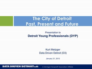 The City of Detroit
Past, Present and Future
            Presentation to
Detroit Young Professionals (DYP)



            Kurt Metzger
       Data Driven Detroit (D3)

             January 31, 2013



         A Michigan Nonprofit Association Affiliate
                Affiliated with the Michigan Nonprofit Association
 