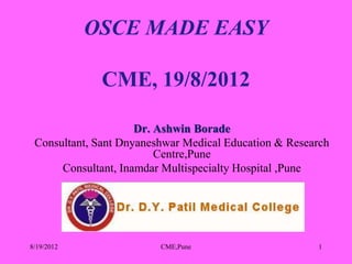 OSCE MADE EASY

              CME, 19/8/2012

                     Dr. Ashwin Borade
 Consultant, Sant Dnyaneshwar Medical Education & Research
                         Centre,Pune
      Consultant, Inamdar Multispecialty Hospital ,Pune




8/19/2012                CME,Pune                      1
 