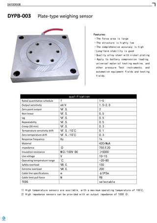 DAYSENSOR
DYPB-003 Plate-type weighing sensor
Features:
·The force area is large
·The structure is highly low
·The comprehensive accuracy is high
·Long-term stability is good
·Quality alloy steel with nickel plating
·Apply to battery compression loading,
universal material testing machine, and
other pressure Test instruments, and
automation equipment fields and testing
fields.
qualification
Rated quantitative schedule T 1-5
Output sensitivity mV/V 1.5-2.0
Zero point output %F.S. 2
Non-linear %F.S. 0.5
lag %F.S. 0.5
Repeatability %F.S. 0.5
Creep (30 min) %F.S. 0.3
Temperature sensitivity drift %F.S./10℃ 0.1
Zero temperature drift %F.S./10℃ 0.3
Response frequency Hz 1k
Material 42CrMoA
impedance Ω 750±20
Insulation resistance MΩ/100V DC ≥5000
Use voltage V 10-15
Operating temperature range ℃ -20-80
Safety overload %R.C. 150
Extreme overload %R.C. 200
Cable line specifications m φ5*2m
Cable limit pull force N 98
TEDS selectable
1) High temperature sensors are available, with a maximum operating temperature of 150℃.
2) High impedance sensors can be provided with an output impedance of 1000 Ω.
https://www.loadcells.store
 