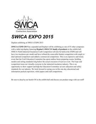 SWICA EXPO 2015
Dyplast exhibiting at SWICA EXPO 2015
SWICAs EXPO 2015 has expanded and Dyplast will be exhibiting as one of 55 other companies
with a table top display featuring Dyplast’s ISO-C1® family of products in the exhibit hall.
SWICA Ninth Industrial Insulation Craft Competition will also be held at the EXPO and will
have two insulators per model and have refined the removable blanket competition with single or
dual optional competitors and added a commercial competition. This is an expensive and timely
event that the Craft Education Committee has spent endless hours preparing exams, building
models and setting standards long before the actual execution of such an event. The Expo and
competition turns out virtually everyone in the industrial insulation industry. This is an
opportunity to show support and help the Education Committee set new education and safety
standards for our industry.
We look forward to seeing you in this one-day educational and information packed exposition,
white papers and craft competitions.
11:00 AM – 6:00 PM Tuesday, February 3, 2015
Marriott Westchase Houston, TX
Be sure to drop by our booth #38 in the exhibit hall and discuss our product range with our staff!
 
