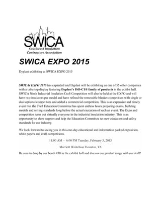 SWICA EXPO 2015
Dyplast exhibiting at SWICA EXPO 2015
SWICAs EXPO 2015 has expanded and Dyplast will be exhibiting as one of 55 other companies
with a table top display featuring Dyplast’s ISO-C1® family of products in the exhibit hall.
SWICA Ninth Industrial Insulation Craft Competition will also be held at the EXPO and will
have two insulators per model and have refined the removable blanket competition with single or
dual optional competitors and added a commercial competition. This is an expensive and timely
event that the Craft Education Committee has spent endless hours preparing exams, building
models and setting standards long before the actual execution of such an event. The Expo and
competition turns out virtually everyone in the industrial insulation industry. This is an
opportunity to show support and help the Education Committee set new education and safety
standards for our industry.
We look forward to seeing you in this one-day educational and information packed exposition,
white papers and craft competitions.
11:00 AM – 6:00 PM Tuesday, February 3, 2015
Marriott Westchase Houston, TX
Be sure to drop by our booth #38 in the exhibit hall and discuss our product range with our staff!
 