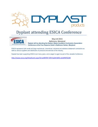Dyplast attending ESICA Conference
May 6-8 2015
Baltimore, Maryland
Dyplast will be attending the Eastern States Insulation Contractors Association
Conference at the Four Seasons Hotel in Baltimore Harbor, Maryland.
ESICA represents both small and large mechanical, commercial, industrial and asbestos abatement contractors as
well as various suppliers and distributors of products and services to the industry.
Dyplast has been supporting ESICA over many years, and is eager to again be part of this valuable Conference.
http://www.esica.org/ViewEvent.aspx?id=eef6f787-5f5f-4a28-9d93-cdcbf497b240
 