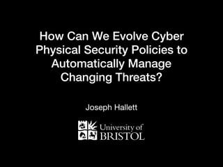 How Can We Evolve Cyber
Physical Security Policies to
Automatically Manage
Changing Threats?
Joseph Hallett
 