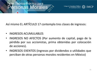 Así mismo EL ARTÍCULO 17 contempla tres clases de ingresos:
• INGRESOS ACUMULABLES
• INGRESOS NO AFECTOS (Por aumento de capital, pago de la
pérdida por sus accionistas, prima obtenidas por colocación
de acciones).
• INGRESOS EXENTOS (ingresos por dividendos o utilidades que
perciban de otras personas morales residentes en México)
15
 