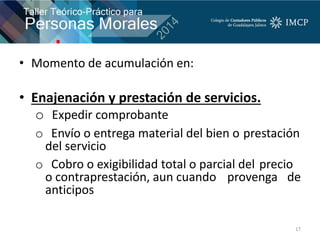 • Momento de acumulación en:
• Enajenación y prestación de servicios.
o Expedir comprobante
o Envío o entrega material del bien o prestación
del servicio
o Cobro o exigibilidad total o parcial del precio
o contraprestación, aun cuando provenga de
anticipos
17
 