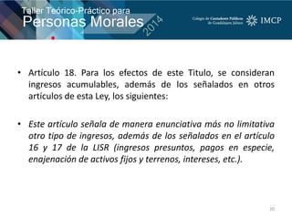 • Artículo 18. Para los efectos de este Titulo, se consideran
ingresos acumulables, además de los señalados en otros
artículos de esta Ley, los siguientes:
• Este artículo señala de manera enunciativa más no limitativa
otro tipo de ingresos, además de los señalados en el artículo
16 y 17 de la LISR (ingresos presuntos, pagos en especie,
enajenación de activos fijos y terrenos, intereses, etc.).
20
 