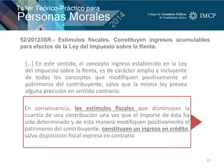22
[…] En este sentido, el concepto ingreso establecido en la Ley
del Impuesto sobre la Renta, es de carácter amplio e incluyente
de todos los conceptos que modifiquen positivamente el
patrimonio del contribuyente, salvo que la misma ley prevea
alguna precisión en sentido contrario.
En consecuencia, los estímulos fiscales que disminuyan la
cuantía de una contribución una vez que el importe de ésta ha
sido determinado y de esta manera modifiquen positivamente el
patrimonio del contribuyente, constituyen un ingreso en crédito,
salvo disposición fiscal expresa en contrario
52/2012/ISR.- Estímulos fiscales. Constituyen ingresos acumulables
para efectos de la Ley del Impuesto sobre la Renta.
 