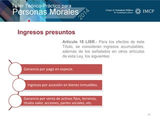 23
Ganancia por pago en especie.
Ingresos por accesión en bienes inmuebles.
Ganancia por venta de activos fijos, terrenos,
títulos valor, acciones, partes sociales, etc.
Artículo 18 LISR.- Para los efectos de este
Título, se consideran ingresos acumulables,
además de los señalados en otros artículos
de esta Ley, los siguientes:
Ingresos presuntos
 