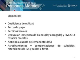 Elementos:
• Coeficiente de utilidad
• Fecha de pago
• Pérdidas fiscales
• Deducción inmediata de bienes (ley abrogada) y RM 2014
resucita muertos.
• Anticipo a cuenta de remanentes (SC)
• Acreditamientos y compensaciones de subsidios,
retenciones de ISR y saldos a favor.
25
 