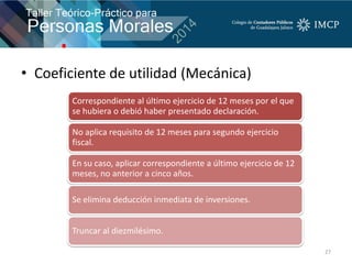 • Coeficiente de utilidad (Mecánica)
27
Correspondiente al último ejercicio de 12 meses por el que
se hubiera o debió haber presentado declaración.
No aplica requisito de 12 meses para segundo ejercicio
fiscal.
En su caso, aplicar correspondiente a último ejercicio de 12
meses, no anterior a cinco años.
Se elimina deducción inmediata de inversiones.
Truncar al diezmilésimo.
 
