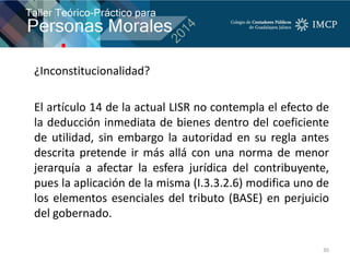 ¿Inconstitucionalidad?
El artículo 14 de la actual LISR no contempla el efecto de
la deducción inmediata de bienes dentro del coeficiente
de utilidad, sin embargo la autoridad en su regla antes
descrita pretende ir más allá con una norma de menor
jerarquía a afectar la esfera jurídica del contribuyente,
pues la aplicación de la misma (I.3.3.2.6) modifica uno de
los elementos esenciales del tributo (BASE) en perjuicio
del gobernado.
30
 