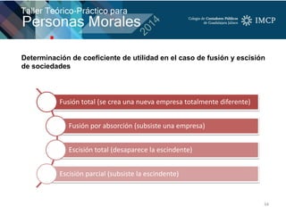 34
Fusión total (se crea una nueva empresa totalmente diferente)
Fusión por absorción (subsiste una empresa)
Escisión total (desaparece la escindente)
Escisión parcial (subsiste la escindente)
Determinación de coeficiente de utilidad en el caso de fusión y escisión
de sociedades
 