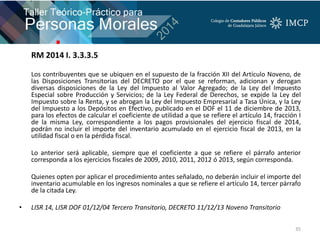 RM 2014 I. 3.3.3.5
Los contribuyentes que se ubiquen en el supuesto de la fracción XII del Artículo Noveno, de
las Disposiciones Transitorias del DECRETO por el que se reforman, adicionan y derogan
diversas disposiciones de la Ley del Impuesto al Valor Agregado; de la Ley del Impuesto
Especial sobre Producción y Servicios; de la Ley Federal de Derechos, se expide la Ley del
Impuesto sobre la Renta, y se abrogan la Ley del Impuesto Empresarial a Tasa Única, y la Ley
del Impuesto a los Depósitos en Efectivo, publicado en el DOF el 11 de diciembre de 2013,
para los efectos de calcular el coeficiente de utilidad a que se refiere el artículo 14, fracción I
de la misma Ley, correspondiente a los pagos provisionales del ejercicio fiscal de 2014,
podrán no incluir el importe del inventario acumulado en el ejercicio fiscal de 2013, en la
utilidad fiscal o en la pérdida fiscal.
Lo anterior será aplicable, siempre que el coeficiente a que se refiere el párrafo anterior
corresponda a los ejercicios fiscales de 2009, 2010, 2011, 2012 ó 2013, según corresponda.
Quienes opten por aplicar el procedimiento antes señalado, no deberán incluir el importe del
inventario acumulable en los ingresos nominales a que se refiere el artículo 14, tercer párrafo
de la citada Ley.
• LISR 14, LISR DOF 01/12/04 Tercero Transitorio, DECRETO 11/12/13 Noveno Transitorio
35
 