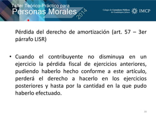 Pérdida del derecho de amortización (art. 57 – 3er
párrafo LISR)
• Cuando el contribuyente no disminuya en un
ejercicio la pérdida fiscal de ejercicios anteriores,
pudiendo haberlo hecho conforme a este artículo,
perderá el derecho a hacerlo en los ejercicios
posteriores y hasta por la cantidad en la que pudo
haberlo efectuado.
39
 